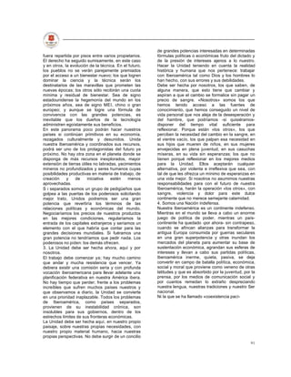 de grandes potencias interesadas en determinadas
fuera repartida por pisos entre varios propietarios.    fórmulas políticas o económicas fruto del dictado y
El derecho ha seguido sumisamente, en este caso         de la presión de intereses ajenos a lo nuestro.
y en otros, la evolución de la técnica. En el futuro,   Hacer la Unidad teniendo en cuenta la realidad
los pueblos no se verán parejamente premiados           histórica y humana que nos pertenece: trabajar
por el acceso a un bienestar nuevo; los que logren      con Iberoamérica tal como Dios y los hombres lo
dominar la ciencia y la técnica serán los               han hecho, con sus errores y sus debilidades.
destinatarios de las maravillas que prometen las        Debe ser hecha por nosotros, los que saben, de
nuevas épocas; los otros sólo recibirán una cuota       alguna manera, que esto tiene que cambiar y
mínima y residual de bienestar. Sea de signo            aspiran a que el cambio se formalice sin pagar un
estadounidense la hegemonía del mundo en los            precio de sangre. «Nosotros» somos los que
próximos años, sea de signo MEI, chino o gran           hemos tenido acceso a las fuentes de
europeo; y aunque se logre una fórmula de               conocimiento, que hemos conseguido un nivel de
convivencia con las grandes potencias, es               vida personal que nos aleja de la desesperación y
inevitable que los dueños de la tecnología              del hambre, que podríamos -si quisiéramos-
administren egoístamente sus beneficios.                disponer del tiempo vital suficiente para
En este panorama poco podrán hacer nuestros             reflexionar. Porque están «los otros», los que
países si continúan primitivos en su economía,          perciben la necesidad del cambio en la sangre, en
rezagados culturalmente y desunidos. Unida              el vientre vacío, los que palpan esa necesidad en
nuestra Iberoamérica y coordinados sus recursos,        sus hijos que mueren de niños, en sus mujeres
podrá ser uno de los protagonistas del futuro ya        envejecidas en plena juventud, en sus casuchas
próximo. No hay otra zona en el planeta donde se        míseras, en su vida sin esperanzas; los que no
disponga de más recursos inexplorados, mayor            tienen porqué reflexionar en los mejores medios
extensión de tierras útiles no labradas, yacimientos    para la Unidad. Ellos aceptarán cualquier
mineros no profundizados y seres humanos cuyas          alternativa, por violenta e irreflexiva que sea, con
posibilidades productivas en materia de trabajo, de     tal de que les ofrezca un mínimo de esperanzas en
creación     y   de      iniciativa  estén    menos     una vida mejor. Si nosotros no asumimos nuestras
aprovechadas.                                           responsabilidades para con el futuro de nuestra
S i separados somos un grupo de pedigüeños que          Iberoamérica, harán la operación «los otros», con
golpea a las puertas de los poderosos solicitando       sangre, violencia y dolor para este dulce
mejor trato, Unidos podremos ser una gran               continente que no merece semejante calamidad.
potencia que revertiría los términos de las             4. Somos una Nación indefensa.
relaciones políticas y económicas del mundo.            Nuestra Iberoamérica es un continente indefenso.
Negociaríamos los precios de nuestros productos         Mientras en el mundo se lleva a cabo un enorme
en las mejores condiciones, regularíamos la             juego de política de poder, mientras un país-
entrada de los capitales extranjeros y seríamos un      continente ha quedado -por ahora- sin contrapeso,
elemento con el que habría que contar para las          cuando se afincan alianzas para transformar la
grandes decisiones mundiales. Si fuéramos una           antigua Europa consumida por guerras seculares
gran potencia no tendríamos que pedir nada. Los         en una gran superpotencia y otras inundan los
poderosos no piden: los demás ofrecen.                  mercados del planeta para aumentar su base de
3. La Unidad debe ser hecha ahora, aquí y por           sustentación económica, agrandan sus esferas de
nosotros.                                               intereses y llevan a cabo sus partidas políticas,
El trabajo debe comenzar ya; hay mucho camino           Iberoamérica inerme, quieta, pasiva, se deja
que andar y mucha resistencia que vencer. Ya            convertir en campo de batalla política, económica,
debiera existir una comisión seria y con profunda       social y moral que proviene como veneno de otras
vocación iberoamericana para llevar adelante una        latitudes y que es absorbido por la juventud, por la
planificación federativa en nuestra América ibera.      prensa, por los medios de comunicación social y
No hay tiempo que perder; frente a los problemas        por cuantos remedan lo extraño despreciando
increíbles que sufren muchos países nuestros y          nuestra lengua, nuestras tradiciones y nuestro Ser
que observamos a diario, la Unidad se convierte         nacional.
en una prioridad inaplazable. Todos los problemas       Ni la que se ha llamado «coexistencia pací-
de Iberoamérica, como países separados,
provienen de su inestabilidad crónica, son
insolubles para sus gobiernos, dentro de los
estrechos límites de sus fronteras económicas.
La Unidad debe ser hecha aquí, en nuestro propio
paisaje, sobre nuestras propias necesidades, con
nuestro propio material humano, hacia nuestras
propias perspectivas. No debe surgir de un concilio
                                                                                                         91
 
