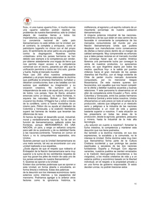 fica», ni una nueva «guerra fría», ni mucho menos      indiferencia, el egoísmo y el espíritu rutinario de un
una «guerra caliente» podrán resolver los              importante porcentaje de nuestra población
problemas de nuestra Iberoamérica; sólo la Unidad      iberoamericana.
alejará de nuestras tierras a todos los                A ninguna potencia industrial de las naciones-
imperialismos, cualquiera sea su signo.                continente y de las que están en ese camino les es
La     conciencia     nacional   de    cada     país   favorable ni conveniente la competencia de los
iberoamericano no está reñida con la Unidad; por       mercados consumidores del mundo por una
el contrario, la completa y enriquece, como el         Nación Iberoamericana Unida que pudiera
patriotismo lugareño no choca con el del propio        desplazar sus manufacturas como consecuencia
país. El sentimiento de amor patrio es una garantía    de ofertas a menor precio dentro de un margen de
contra     la    disgregación.   Nuestras     luchas   calidad semejante. Muy comprensible es entonces
«intestinas» entre los países hermanos se han          que a tales países rectores en el mercado mundial
debido casi siempre a la competencia por vender,       les convenga hacer que en nuestra América
por obtener aisladamente una migaja de tierra que      libremos una permanente lucha por conseguir la
nos permita mayor acceso a la competencia              venta de nuestros productos. Lo apreciamos
comercial con el vecino, pasando por alto que la       ahora, en que Argentina aspira por todos los
unificación permitiría a todos ser Uno solo, grande    medios -pacíficos hoy- a la salida por puertos
y fuerte, frente al mercado mundial.                   chilenos hacia el gran mercado de los países
Hace casi 200 años nuestros antepasados                ribereños del Pacífico, con el riesgo evidente de
peleaban y al propio tiempo elaboraban la doctrina     Chile de perder mucho mercado duramente
que justificaba la empresa libertadora; luchaban y     conquistado,      por     no    mencionar      riesgos
debatían constituciones; iban a las batallas con los   fitosanitarios. De esta manera quienes son
autores que exaltaban su imaginación y su              favorecidos, son aquellos que nos hacen competir
vocación creadora. No lucharon por la                  en la oferta y debilitar nuestros acuerdos y buenas
independencia de este o de aquel país, sino por la     relaciones. Y este panorama lo observamos en el
de todos. Los países, hijos de Iberia, actuaron        afán de competencia entre Ecuador y Perú, entre
entonces como un bloque, no había fronteras, ni        Colombia y Venezuela, entre los países hermanos
siquiera las naturales. Bolívar y San Martín           de América Central y entre todos nosotros. Unidos
cruzaron los Andes; O'Higgins fue y volvió a través    ofreceríamos un solo precio en todo el campo de la
de la cordillera, como si fueran montañas de un        producción, valores que obligarían a un reestudio
mismo país. Pétion dio su ayuda al Libertador de       serio y peligroso a la industria de las naciones
Colombia y Venezuela, y la coalición libertadora       acostumbradas a un nivel de vida y gastos
superó las barreras de recelos que levantan las        bastante superior a nosotros. Y esta situación se
diferencias de raza.                                   les presentaría en todas las áreas de la
Si hemos de lograr el desarrollo social, industrial,   producción, desde la agrícola, ganadera, pesquera
moral y verdaderamente nacional, ha de ser en          y minera, hasta la industrial de la más alta
función de iberoamericanos, saltando sobre las         tecnología.
fronteras, porque IBEROAMÉRICA ES UNA                  ¿Su solución en cuanto a nosotros?, fomentar la
NACIÓN, un país, y exige un esfuerzo conjunto          lucha intestina, la competencia y mantener esta
para salir de su postración y de su debilidad frente   desunión que nos tiene postrados.
a las naciones-continente. Tenemos en común el         Así también a la doctrina marxista, en sus dos
futuro y no lo conquistaremos separados, sino          expresiones, la socialista y la comunista, no le
Unidos.                                                interesa la Unidad. Dicha doctrina sabe muy bien
Quienes piensan que la Unidad iberoamericana es        que Iberoamérica forma parte de la Cultura
una meta remota, tal vez se encontrarán con una        Cristiana occidental y que prolonga las pautas
unidad realizada a sus espaldas.                       espirituales y seculares de las dos naciones
¿Duda alguno de que el respeto que rodearía al         fundadoras: España y Portugal. Con algunas
Embajador de la Nación iberoamericana sería muy        variantes, nuestros pueblos se sienten enraizados
superior a la suma de los veintitantos respetos de     a la tradición ibero-germana (recordemos a los
que hoy gozan los jefes de misión de cada uno de       visigodos), a los modos cristianos de vida y a un
los países actuales de nuestra Iberoamérica?           sistema político y económico basado en la libertad
5. Quienes se oponen a la Unidad.                      individual, en el respeto a la propiedad privada y
Existen dos corrientes poderosas que se oponen a       en una forma de gobierno responsable. Si estos
esta Unidad, en forma abierta o encubierta, en         deciden unirse, no podrán traicionar estos
forma directa o indirecta. Estas dos palancas
de la desunión son los intereses económicos -tanto
externos como internos- y los espejismos del
marxismo. Podríamos agregar a lo anterior otros
factores como la ignorancia histórica, la
                                                                                                          92
 