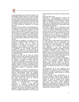 creemos poseer por el imperio que se ejerce sobre
fundamentos básicos de su doctrina espiritual. Tal      una
eventualidad restaría fuerzas a la causa marxista       porción de tierra y mar.
en la carrera por la supremacía. Que una nueva          Soberanía es, fundamentalmente, dominio del
potencia de 438 millones de habitantes proclamara       propio destino y las posibilidades de alcanzar los
su adscripción a la forma de vida occidental, sería     objetivos nacionales sin interferencias ni azares.
tan catastrófico para el marxismo como lo fue para      Utilizar la Soberanía para un acuerdo a largo
Occidente la inclusión del enorme país chino, con       plazo, para el engrandecimiento de la Unidad, es
sus 1.200 millones de habitantes, en la órbita          potencial izar a cada país que i ntegra esta Unidad
socialista.                                             y engrandecerlo realmente.
Aunque la Unión Soviética haya desaparecido o           Otro factor negativo es la «ignorancia» para
cambiado de nombre, en una u otra forma campea          nuestra Unión. Ignorar que la Unión hace la fuerza
el marxismo, y nadie puede asegurar que esa             o que sin fronteras artificialmente hechas no
enorme nación-continente no retorne a lo que fue        seremos más en el mundo, o no conocer la historia
desde el año 1917. El marxismo mantiene vivas           de las que han sido y son grandes Naciones, es no
sus vinculaciones ideológicas con vastos sectores       reconocer que en la vida y en la naturaleza
de casi todos los países y nuestra Iberoamérica,        normalmente triunfa el más fuerte y la fortaleza de
por las condiciones sociales y políticas actuales,      las Naciones se apoya fundamentalmente en la
es un campo abierto y fértil para el cultivo de esa     Unión de partes afines o por necesidad de
doctrina.                                               supervivencia.
El marxismo se presenta a sí mismo como un              En nuestro caso, muchos ignoran que la Unidad no
paliativo de la desesperación, del hambre y de la       es una conquista, sino una reconquista, una
frustración colectiva. Pero la Unidad de                recomposición de lo perdido. Hemos sido durante
Iberoamérica, al elevar el nivel de vida de la          tres siglos una sola comunidad, un mercado
población y dar principio de solución a los             común efectivo, con una moneda única, con una
problemas de fondo, alejaría en esa misma medida        sola legislación y con una organización
la posibilidad de una entrega colectiva al              institucional común. España y Portugal lo hicieron
marxismo. Al marxismo no le favorece nuestra            en nuestra Iberoamérica. Esta Unidad es una
Unidad; ellos aluden a una unidad de la que llaman      experiencia ya hecha, muchos lo ignoran o lo
la "clase obrera" pero refutan los intentos serios de   olvidan y que no hay más que volver a las bases,
unir nuestros países.                                   mirar a la historia, para reconstituirla hacia formas
Sabemos muy bien que en varios de nuestros              adaptadas a la vida moderna, aprovechando las
países el marxismo tiene contactos y pactos con el      conquistas de la ciencia y de la tecnología.
oficialismo de turno, mediante un tácito acuerdo de     Al tocar el tema con personas estudiosas o
no agresión y una regular y acordada prestación         interesadas en la materia, emergen objeciones
de servicios recíprocos, lo cual crea una               como ¿quién gobernará?, ¿dónde estará la
vinculación vergonzante y abiertamente opuesta a        capital?, ¿qué poderes tendría el gobierno
nuestros principios cristianos. Tal estado de cosas     iberoamericano? Son las mismas preguntas que
quedaría cortado o al menos perturbado ante la          se hicieron hace más de dos siglos en las colonias
instauración de una Unidad que haría superfluos         inglesas de América del Norte, hoy una Nación
determinados pactos y mecanismos políticos              unida.
locales.                                                El conocimiento de lo que representa para
Indudablemente, la Unidad de Iberoamérica no            Iberoamérica la Unificación, hará desaparecer la
puede realizarse sobre bases puramente políticas.       ignorancia y el ideal se convertiría en un objetivo
Supone necesariamente bases de nivelación               concreto y realizable. Basta ahondar en el tema
económica y de justicia social verdaderamente           para entusiasmarse.
cristiana cuyo fin sea el mejoramiento general de       Con la situación actual, Iberoamérica es un
las masas hoy marginadas de una vida digna. De          continente frustrado; mientras otros países de
otro modo sería una suerte de convenio                  Europa y de la región norte de nuestro continente,
internacional sin trascendencia.                        mientras el mundo se proyecta hacia tiempos
La eliminación de los peligros que significan para      mejores, nuestro conjunto de países compiten
nosotros, los iberoamericanos, la presión               entre ellos, pide ayuda, solicita préstamos
económica e industrial de las potencias                 agobiadores y languidece en el atraso. Muchos se
productoras, la insensata competencia que               preguntan ¿hacia la Unidad? Si todavía no hemos
llevamos a cabo por la obtención de mercados            podido superar nuestros propios problemas... Y no
consumidores y la acción demoledora de doctrinas        arreglaremos ni siquiera nuestros
extrañas a nuestro ser nacional e histórico, nos
daría una verdadera Soberanía y no la ficticia que

                                                                                                          93
 