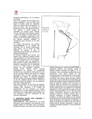 problemas particulares si no lo hacemos
en Unidad.
Que ya han pasado casi dos siglos como
países separados y que es tarde para
lograr la Unidad. ¿Qué son doscientos
años en la Historia de la humanidad?, un
grano de polvo. ¿No fue necesario la
pasada de muchos más siglos para lograr,
con guerras y mucha sangre, la
unificación de países como España,
Francia, Alemania, Gran Bretaña y otros?
y cuánto se afanan hoy para romper las
trabas nacionalistas particulares para
conformar una Gran Nación europea que
les permita enfrentar UNIDOS la
competencia para sobrevivir en los años
venideros.
En nuestra Iberoamérica, las grandes
responsabilidades ya no pueden ser
asumidas sino en escala multinacional,
mejor dicho, con la forma de UNA
NACIÓN. El hambre, la paz, la
supervivencia del hombre son asuntos de
magnitud multinacional.
El momento histórico que vivimos, nos
obliga a que olvidemos nuestros hábitos
casi centenarios de incomunicación y de
hostilidad recíprocas que nos inhabilitan
para la fecunda labor de cooperación,
para alcanzar nuestra supervivencia con
dignidad y seguridad; hoy, la solidaridad
ya no es un ideal moral o una utopía
política, es una necesidad. Nuestras                    señalar estadísticas en cifras que podrían fatigar al
feraces    tierras,    Unidas,    tienen    mayores     distinguido auditorio. Sin embargo, existe un
posibilidades     de    alcanzar    la   prosperidad    aspecto notable, imposible de olvidar y de no
económica que compitiendo. Iberoamérica es una          considerar, como una poderosa justificación y gran
de las reservas básicas del mundo en materia            fundamento       para     sentir  orgullo   de   ser
alimentaria; tiene la mayor extensión de tierra         Iberoamericanos y merecedores de un futuro mejor
laborable aún virgen; su ubicación geográfica           y esplendoroso en la forma de una Nación-
permite el cultivo de todas las especies vegetales y    continente: son nuestras raíces comunes y plenas
la cría de cualquier género animal. Somos la            de grandeza. Esta será la última consideración que
despensa futura del planeta, con una población          trataré para justificar nuestra necesidad de UNION.
que crece vertiginosamente.                             Antes de observar nuestras raíces de Iberia, no
Ante este panorama, es muy fácil de observar            podemos dejar de mencionar con admiración el
cuánto interés hay en las naciones-continente           ancestro precolombino de la hoy Iberoamérica. El
actuales para oponerse a la Unidad de                   imperio azteca tenía una población de 4.500.000
Iberoamérica. No les ayudemos con nuestra               habitantes en 1492 y dominaba la mayor parte del
indiferencia, con nuestro egoísmo lugareño, con el      territorio actual de México, con su famosa ciudad
desinterés frío y despreciativo hacia pueblos que       capital, Tenochtitlán. Alcanzó un alto grado de
aún mantienen vivas las tradiciones de sus              desarrollo cultural en diversos órdenes: para la
grandes antepasados.                                    escritura emplearon el sistema ideográfico y
                                                        jeroglífico; el sistema de regadío en los campos
E. NUESTRAS RAICES SON COMUNES Y                        fue Impresionante, logrando altos rendimientos no
PLENAS DE GRANDEZA.                                     fáciles de alcanzar hoy; trabajaron la metalurgia, el
IBEROAMÉRICA, UNA NACIÓN es un tema                     tejido, la escultura y la pintura mural y aún hoy es
fascinante y casi inagotable, cuyo desarrollo no es     posible admirar templos centenarios y restos de
posible tratarlo en una sesión como la presente,        ciudades levantadas siguiendo un bien planificado
limitada en tiempo; no ha sido, por lo tanto, posible   urbanismo.
                                                                                                          94
 