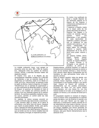 Es motivo muy justificado de
                                                                            honor y orgullo disponer de
                                                                            tan hermosas páginas en la
                                                                            historia de los imperios y
                                                                            civilizaciones prehispánicas en
                                                                            nuestra América.
                                                                            Y pasemos a España, madre
                                                                            de la mayor parte de los
                                                                            países desunidos de América.
                                                                            Imperios han llegado a la
                                                                            cumbre en diversas épocas;
                                                                            quienes        fueron        sus
                                                                            gobernantes y sus súbditos,
                                                                            en cada oportunidad de
                                                                            esplendor y poderío, pensaron
                                                                            que su existencia en esa
                                                                            cúspide sería eterna o, por lo
                                                                            menos,      indestructible por
                                                                            largos siglos. Sin embargo,
                                                                            subieron y cayeron hasta
                                                                            desaparecer de la faz de la
                                                                            tierra como poder, rectoría y
                                                                            fuerza.
                                                                            Así pasaron Caldea, Asiría,
                                                                            Egipto,      Persia,      Grecia,
                                                                            Cartago,      Roma,      España
                                                                            imperial, el imperio Británico,
                                                                            el imperio Francés y el
                                                                            Portugués y así pasarán el
                                                                            Soviético, el Chino y el
La notable civilización maya, cuyo apogeo se           Estadounidense. ¿Quiénes vendrán? La rueda de
encuentra entre los años 300 y 900 de nuestra          la historia de la humanidad continuará su camino a
Era, distinguida entre los pueblos de América          pesar de las bombas atómicas y otros horrores,
Central. Ruinas y pirámides famosas hablan del         pues siempre habrá alguna contrapartida que los
esplendor pasado.                                      neutralice en esta permanente lucha entre el
El imperio inca, que a la llegada de los               escudo y la lanza.
conquistadores españoles contaba con 2.000.000         Salvo el Imperio español, todos los demás -con
de habitantes y que se extendía desde el río           excepción del islámico- adolecieron de una
Angasmayo en Colombia, hasta el río Maule en           profunda fuerza espiritual, ninguno dio a sus
Chile, por el Sur. Hacia el Este, se extendía a toda   conquistados lo que España entregó a sus tierras
la región de Bolivia, hasta la Argentina. El imperio   hijas; ninguno se fusionó tan profunda y
Tahuantinsuyo era un ejemplo de organización y         decididamente con los pueblos encontrados,
un gran exponente de desarrollo político y cultural.   formando una Raza con una misma lengua
Su lengua, el quechua, es impuesta en todo el          multicentenaria, con una misma Fe, con una
imperio y una notable red caminera permitía el         historia fundida en el valor, en la hidalguía y en el
acceso a los muy distantes lugares de su extenso       respeto a lo heroico y a la voluntad de luchar por lo
territorio. Su escritura estadística mediante nudos,   suyo.
los quipus, permitía un control sobre las más          El conquistador español no rechazó al indígena,
diversas actividades.                                  como lo hicieron otros conquistadores en diversas
En realidad, la cultura europea encontró en            partes del globo y aun de América; lo asimiló y se
nuestro continente algo desconocido y asombroso.       fundió en una gran Nación que los siglos no
Y este asombro llegó al campo de la gloria al          destruirán si conservamos nuestra voluntad de no
enfrentarse a los fieros hijos de Arauco, epopeya      ser absorbidos por otras razas e idiomas; nos une
que inspiró al poeta-soldado, Ercilla, para gloria,    una gran fuerza espiritual, nos enlaza nuestra sin
honor y ejemplo de todas las generaciones.             par lengua castellana que hemos aprendido de
Esta es la América que debió llamarse Colombia y       nuestra Madre Patria. Tal vez, con el correr de los
que se fundió con los no menos notables hijos de       tiempos, esta gran Nación iberoamericana sea la
Iberia: España y Portugal, en especial la primera.     salvación de la

                                                                                                          95
 