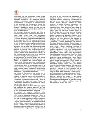 humanidad, que ha demostrado poseer firmes              se ponía el sol; Fernando de Magallanes, el
raíces espirituales puesto que no han bastado las       portugués-español, a cuya muerte sucede
presiones económicas, las ideologías políticas          Sebastián Elcano, primero en circunnavegar el
extrañas a nuestro ser natural, ni las influencias      planeta en un solo viaje; los conquistadores
sociales ajenas y, sobre todo, la inmensa presión       Cortés, Pizarro, Almagro, Valdivia -el primer
de los enemigos del Cristianismo, desde sus             chileno-; el audaz Orellana, descubridor del
albores, para separarnos aún más de nuestros            Amazonas y que lo navegó hasta su
orígenes; pasarán los siglos sin que deje de            desembocadura, para seguir por mar hasta las
recordarse, desde México hasta Chile, el Día de la      islas del Caribe; en las Artes: Garcilaso de la
Raza, de la Hispanidad.                                 Vega, Fray Luis de León, nuestro Alonso de
Sin embargo, debemos recordar que faltó a               Ercilla, Miguel de Cervantes, Luis de Góngora,
nuestros Padres de las patrias iberoamericanas la       Lope de Vega, Gutiérrez de Cetina, Tirso de
visión para formar una gran comunidad                   Molina, Francisco de Quevedo, Calderón de la
Iberoamericana de naciones, incluyendo a España         Barca, El Greco, Murillo, Velázquez, Antonio
y Portugal; asimismo, los gobernantes de España         Cabezón (el Bach español); los Héroes de
de comienzos del siglo XIX y aun anteriores, no         Trafalgar: Gravina y Churruca; Gaspar Melchor de
miraron hacia el futuro para ofrecerse a sus hijos      Jovellanos; Leandro Fernández de Moratín;
de esta América como una Madre más justa, más           Francisco Gutiérrez, el de las Cibeles; Goya; los
amante de este su Imperio, ni con una perspectiva       Héroes de la Independencia en la guerra contra el
geopolítica que a todos nos hiciera fuertes para        Gran Corso: Palafox, Castaños, Agustina de
enfrentar a los imperios enemigos de Iberia y           Aragón, Mariano Álvarez de Castro, glorioso
ansiosos de dominar a las nacientes repúblicas.         defensor de Gerona; Juan Prim; Jaime Balmes;
¡Qué gran Comunidad universal se dejó pasar!            Santiago Ramón y Cajal; Narciso Monturiol;
España, espolón de Europa hacia el Oeste y el           Espronceda; Zorrilla; Larra; Pablo Ruiz Picasso;
Sur, vio desgranarse su imperio por la acción de        Pablo Sarasate; Ramón Franco, el de "Plus Ultra";
poderosos enemigos internos y externos.                 el generalísimo Francisco Franco; el general
No hay espacio en nuestro planeta que pueda             Moscardó, héroe del Alcázar de Toledo; Ramón
igualar la existencia de una misma lengua como la       María del Valle-lnclán; José Ortega y Gasset; Pío
nuestra, el castellano. En cualquier región del         tíaroja; Miguel de Unamuno; Azorín; Ramiro de
mundo, en la distancia que media entre México y         Maetzu; Ramón Menéndez Pidal; Jacinto
Chile, se hablan cientos de idiomas diferentes.         Benavente; Federico García Lorca; José Ramón
Este poderoso factor de Unidad es único en la           Jiménez; Ramón y Cajal; Salvador Dalí; Manuel de
historia universal de todos los tiempos: es nuestro     Falla; Albéniz; Enrique Granados; Gregorio
Deber defender nuestro castellano y rechazar toda       Marañón y cientos de otros baluartes de las
debilidad y sentimiento copiador que atente contra      Ciencias y del Arte, cuyos nombres no menciono
la integridad y pureza de nuestro idioma.               para no fatigar a los presentes. ¡Cuánto orgullo y
Las raíces de Iberoamérica se afincan en el             profunda satisfacción nos arrastra desde el fondo y
Cristianismo, del que los estandartes y las             profundidad de nuestras raíces para que nuestro
espadas de España fueron sus campeones en               espíritu, llevando su mirada a las fuerzas
todas las tierras y mares del globo; y el               precolombinas de nuestra América y hacia la
Cristianismo intransigente, inclaudicable y tenaz es    inigualable historia de Iberia, no nos haga buscar,
la estructura de acero de nuestro futuro, su            por todos los medios posibles, hacer de
Creador en la tierra señaló claramente: «el que no      IBEROAMÉRICA, UNA NACIÓN!
está conmigo, está contra Mí».
Nuestra gratitud hacia la Madre Patria y el orgullo
que despierta en nuestros espíritus ser sus
descendientes, es consecuencia de su Gran obra
en esta América y se acrecienta al recordar
el    nombre     de    quienes     realizaron    vías
esplendorosas en nuestra historia común: Alfonso
VI11, el de las Navas de Tolosa; Don Pelayo, el
que Iniciara la reconquista en el siglo VIII; el Cid,
Ruy Díaz de Vivar que muerto, sembró el espanto
en sus enemigos; Alfonso X el Sabio; Isabel la
Católica, madre de América; el Gran Almirante de
la Mar Océano y que se encontró con el Nuevo
Mundo, Cristóbal Colón; Carlos I de España ó V de
Alemania, que unió la Germania del Norte con la
Germania de los Visigodos y en cuyo Imperio no
                                                                                                        96
 