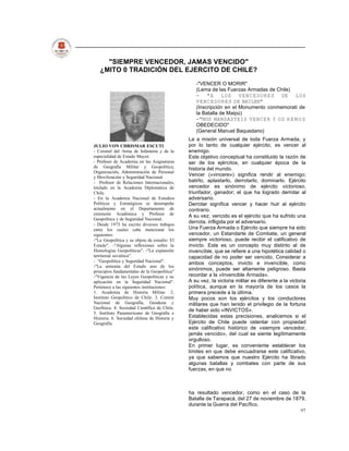 "SIEMPRE VENCEDOR, JAMAS VENCIDO"
   ¿MITO 0 TRADICIÓN DEL EJERCITO DE CHILE?
                                                 -"VENCER O MORIR"
                                                 (Lema de las Fuerzas Armadas de Chile)
                                                 - "A LOS V E N C E D O R E S DE LOS
                                                 V E N C E D O R E S DE BAILEN"
                                                 (Inscripción en el Monumento conmemorati de
                                                 la Batalla de Maipú)
                                                 -"NOS MANDASTEIS VENCER Y OS H E M O S
                                                 OBEDECIDO"
                                                 (General Manuel Baquedano)
                                              La a misión universal de toda Fuerza Armada, y
JULIO VON CHRISMAR ESCUTI                     por lo tanto de cualquier ejército, es vencer al
- Coronel del Arma de Infantería y de la      enemigo.
especialidad de Estado Mayor.                 Este objetivo conceptual ha constituido la razón de
- Profesor de Academia en las Asignaturas     ser de los ejércitos, en cualquier época de la
de Geografía Militar y Geopolítica;           historia del mundo.
Organización, Administración de Personal
y Movilización y Seguridad Nacional.
                                              Vencer («vincere») significa rendir al enemigo;
- Profesor de Relaciones Internacionales,     batirlo, aplastarlo, derrotarlo, dominarlo. Ejército
titulado en la Academia Diplomática de        vencedor es sinónimo de ejército victorioso,
Chile.                                        triunfador, ganador; el que ha logrado derrotar al
- En la Academia Nacional de Estudios         adversario.
Políticos y Estratégicos se desempeña         Derrotar significa vencer y hacer huir al ejército
actualmente en el Departamento de             contrario.
extensión Académica y Profesor de
                                              A su vez, vencido es el ejército que ha sufrido una
Geopolítica y de Seguridad Nacional.
- Desde 1975 ha escrito diversos trabajos
                                              derrota, infligida por el adversario.
entre los cuales cabe mencionar los           Una Fuerza Armada o Ejército que siempre ha sido
siguientes:                                   vencedor, un Estandarte de Combate, un general
-"La Geopolítica y su objeto de estudio: El   siempre victorioso, puede recibir el calificativo de
Estado". -"Algunas reflexiones sobre la       invicto. Este es un concepto muy distinto al de
Homologías Geopolíticas". -"La expansión      invencible, que se refiere a una hipotética calidad o
territorial soviética".                       capacidad de no poder ser vencido. Considerar a
- "Geopolítica y Seguridad Nacional".         ambos conceptos, invicto e invencible, como
-"La armonía del Estado uno de los
principios fundamentales de la Geopolítica"
                                              sinónimos, puede ser altamente peligroso. Basta
-"Vigencia de las Leyes Geopolíticas y su     recordar a la «Invencible Armada».
aplicación en la Seguridad Nacional".         A su vez, la victoria militar es diferente a la victoria
Pertenece a las siguientes instituciones:     política, aunque en la mayoría de los casos la
1. Academia de Historia Militar. 2.           primera precede a la última.
Instituto Geopolítico de Chile. 3. Comité     Muy pocos son los ejércitos y los conductores
Nacional de Geografía, Geodesia y             militares que han tenido el privilegio de la fortuna
Geofísica. 4. Sociedad Científica de Chile.
                                              de haber sido «INVICTOS».
5. Instituto Panamericano de Geografía e
Historia. 6. Sociedad chilena de Historia y   Establecidas estas precisiones, analicemos si el
Geografía.                                    Ejército de Chile puede ostentar con propiedad
                                              este calificativo histórico de «siempre vencedor,
                                              jamás vencido», del cual se siente legítimamente
                                              orgulloso.
                                              En primer lugar, es conveniente establecer los
                                              límites en que debe encuadrarse este calificativo,
                                              ya que sabemos que nuestro Ejército ha librado
                                              algunas batallas y combates con parte de sus
                                              fuerzas, en que no



                                              ha resultado vencedor, como en el caso de la
                                              Batalla de Tarapacá, del 27 de noviembre de 1879,
                                              durante la Guerra del Pacífico.
                                                                                                   97
 