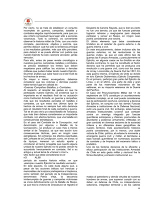 Por cierto, no se trata de establecer un conjunto       Desastre de Cancha Rayada, que si bien es cierto
incompleto de guerras, campañas, batallas y             no fue una derrota, ya que las fuerzas patriotas
combates elegidos caprichosamente, para que con         lograron retirarse y reagruparse para después
ese criterio conceptual haya lugar sólo a acciones      participar y vencer en Maipú, en ningún caso
victoriosas. Todo lo contrario, es conveniente          podría considerarse una victoria.
observar la historia militar de Chile, con una visión   El último elemento que debe considerarse
completa, panorámica; objetiva y estricta, que          limitativo es el carácter de guerra externa o de
permita deducir cuál ha sido la tendencia principal     guerra interna o civil.
y los resultados globales, más que sólo parciales,      En este encuadramiento, deben incluirse sólo las
para deducir si se puede afirmar con justicia que       guerras externas, no las revoluciones ni las
nuestro Ejército ha sido «siempre vencedor, jamás       guerras civiles, ya que en este último tipo de
vencido».                                               guerras las Fuerzas Armadas, y particularmente el
Para ello, antes de pasar revista cronológica a         Ejército, en algunos casos se ha dividido en dos
nuestras guerras, campañas, batallas y combates,        bandos contrarios, lo que ha constituido el factor
es preciso establecer los límites que deben             decisivo que ha permitido que se produzca una
respetarse para calificar las victorias o derrotas      revolución o una guerra civil, como son los casos
militares que pudiera haber tenido nuestro Ejército.    de Lircay, Loncomilla y la Guerra Civil de 1891. En
El primer análisis que cabe hacer es el del nivel de    esta guerra interna, el Ejército de Chile se dividió
los hechos de armas.                                    en dos: Ejército Gobiernista y Ejército Congresista.
De mayor a menor envergadura, debemos                   En el primero, participó gran parte del Ejército de
considerar que las victorias o derrotas pueden          Línea, y en el último, una parte de éste y gran
haber tenido lugar en calidad de:                       parte de los reservistas voluntarios de las
-Guerras -Campañas -Batallas, o -Combates.              salitreras, en su mayoría veteranos de la Guerra
Al respecto, al recordar las gestas en que ha           del Pacífico.
participado nuestro Ejército, se evidencia que lo       El Caso del Pronunciamiento Militar del 11 de
importante es el resultado final de su actuación        septiembre de 1973 constituye un acontecimiento
como Institución Armada, en guerras y campañas;         bastante complejo, en el cual puede considerarse
más que los resultados parciales en batallas o          que la participación oportuna, sorpresiva y decisiva
combates, ya que estos dos últimos tipos de             del Ejército, en conjunto con las demás Fuerzas
hechos de armas no siempre han sido decisivos           Armadas e instituciones de la Defensa Nacional,
para el resultado final de cada campaña o guerra.       evitó una guerra civil. Sin embargo, estas fuerzas
Tal es el caso de la ya citada Batalla de Tarapacá,     armadas institucionales tuvieron que combatir
que más bien debiera considerarse un importante         contra un enemigo integrado por fuerzas
combate, con efectos tácticos, que una batalla sin      guerrilleras extranjeras y chilenas, premunidas de
consecuencias estratégicas.                             abundante y poderoso armamento, infiltradas en
En el caso del Combate de la Concepción, mal            gran cantidad en diversos sectores de la sociedad
denominado por algunos « Batalla de la                  chilena y en diferentes áreas geográficas de
Concepción», se produce un caso más o menos             nuestro territorio. Este acontecimiento histórico
similar al de Tarapacá, ya que esa acción tuvo          podría considerarse, por lo menos, una doble
consecuencias tácticas, pero en ningún caso             victoria de Chile: política, al evitarse la inminente y
estratégicas. Sin embargo, los efectos espirituales     emergente guerra civil; y militar, al derrotarse a
del Combate de la Concepción, como, en el mar, el       esas fuerzas guerrilleras en numerosas acciones
de Iquique, merecen un estudio aparte y                 de combate y de limpieza del escenario bélico o
corroboran el hecho innegable que cuando alguna         prebéllco.
unidad de nuestro Ejército no ha podido vencer ha       Uno de los factores decisivos de la eficiente y
sucumbido heroicamente en combate, fiel a su            eficaz participación de las Instituciones Armadas
antiguo y actual lema de «Vencer o morir».              de Chile en esta gesta militar y nacional fue la
Otro factor que debe considerarse es el                 férrea disciplina y cohesión institucional, su-
nO         ALIBI
período de nuestra historia militar, en que
«siempre» nuestro Ejército ha resultado vencedor.
En este aspecto, no cabe duda alguna que, a
pesar de las acciones bélicas tan heroicas y
memorables de la época prehispánica e hispánica,
como también del período de la Independencia,
denominado        Patria    Vieja,    la   secuencia    madas al patriotismo y demás virtudes de nuestros
ininterrumpida de guerras y campañas victoriosas        hombres de armas, que supieron cumplir con su
se inicia definitivamente con la Batalla de Maipú,      deber, en defensa de Chile, su independencia,
ya que tras la victoria de Chacabuco se registra el     soberanía, integridad territorial y de los valores
                                                                                                            98
 