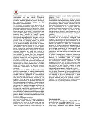 fundamentales del ser nacional, gravemente              total retirada de las fuerzas aliadas hacia el área
amenazados       por    las    fuerzas   guerrilleras   de Arica y Tacna.
extranjeras, apoyadas por una parte de la               El Combate de la Concepción tampoco puede
población residente dentro de nuestro territorio y      considerarse una derrota militar chilena, a pesar
por elementos infiltrados, incluso en los               que nuestras tropas fueron materialmente batidas
organismos gubernamentales.                             y «aplastadas» por las fuerzas peruanas, ya que
Por lo tanto, el encuadramiento general de la           todos los efectivos cayeron en heroico combate,
sucesión de hechos bélicos victoriosos en que ha        en el cumplimiento de su sagrado deber de
participado el Ejército de Chile, y que con justicia    conservar su puesto y de no retirarse ni rendirse.
le permite ostentar su lema de «siempre vencedor,       Por lo tanto, aunque no fue una victoria de las
jamás vencido», va de Maipú a Huamachuco; vale          fuerzas chilenas, tampoco fue una derrota, en el
decir, de 1818 a 1883 (y se ha prolongado hasta         sentido de haberse rendido o huido del campo de
nuestros días); período de nuestra historia             combate.
nacional y militarquecomprende las últimas              En cambio, desde el punto de vista moral, el
campañas de la Independencia, la Guerra contra la       Combate de la Concepción constituye una
Confederación Perú-Boliviana, la Guerra contra          epopeya y un ejemplo de heroico sacrificio por la
España (que no presenta hechos de armas                 patria, resultado lógico del leal cumplimiento de la
terrestres importantes) y la Guerra del Pacífico.       antigua Ordenanza General del Ejército que, en su
Si se revisa la relación de hechos de armas             artículo 2 1 , rezaba: «El militar que tuviere orden
victoriosos de nuestro Ejército durante el período      absoluta de conservar su Duesto a toda costa, lo
ya señalado y que se detalla en cuadro anexo,           hará", espartana disposición que continúa vigente
puede evidenciarse que desde la Batalla de Maipú        en el actual Reglamento de Disciplina para las
hasta la de Huamachuco el Ejército de Chile ha          Fuerzas Armadas, también en el artículo 2 1 ,
resultado vencedor en todas las guerras y               reafirmando así una tradición que siempre debe
campañas en que ha participado, como asimismo,          mantenerse.
sus unidades o fuerzas que han emprendido               El heroico Combate de la Concepción, librado el 9
operaciones militares y han librado batallas y          y 10 de julio de 1882, indudablemente sirvió de
combates siempre han sido vencedoras, salvo las         ejemplo      y    motivación    para    el   glorioso
gloriosas excepciones de Tarapacá y la                  comportamiento de nuestras tropas en la Batalla
Concepción, que no sólo «confirman la regla», sino      de Huamachuco, librada justamente un año
que constituyen algunos de los mayores ejemplos         después, el 10 de julio de 1883, como el más
de heroísmo de nuestra historia militar, lo que les     sublime homenaje que pudo tributarse en honor a
otorga el legítimo título de grandes victorias          sus mártires y que significó obtener la más
espirituales, estimuladoras de nuevas victorias         completa y decisiva victoria, que puso fin a la
decisivas.                                              campaña de la Sierra y a la Guerra del Pacífico.
En efecto, tras la Batalla de Tarapacá nuestro          La frase «Siempre vencedor, jamás vencido», más
Ejército Expedicionario se preparó para proseguir       que un lema, constituye un reconocimiento a una
las campañas militares que debían realizarse            realidad histórica, que en Chile se ha forjado como
sobre el Teatro de Operaciones de Lima o sobre el       una tradición en la fragua del heroísmo. El lema
de Tacna y Arica. Elegido como primer objetivo          que guía tan gloriosa conducta de nuestras
este último, el resultado de las acciones de Los        Fuerzas Armadas es el de «Vencer o morir»,
Angeles, Tacna y Arica, y la recuperación del           tradición a su vez heredada de las nobles huestes
glorioso estandarte del 29 de Línea, capturado por      hispanas y de los bravos guerreros araucanos.
fuerzas peruanas en la Batalla de Tarapacá, tras la
muerte heroica de su abanderado y escoltas,
demuestran con la evidencia de los hechos que la
Batalla de Tarapacá, aunque no puede
considerarse una victoria, tampoco constituye una
derrota para el Ejército de Chile, ya que en ella las
fuerzas chilenas que sobrevivieron en medio de los
muertos quedaron dueñas del campo de batalla,
tras una retirada parcial en combate estrecho, ante
la enorme supe-
rioridad numérica del adversario.
Asimismo, en la Batalla de Tarapacá participaron        CONCLUSIONES
muy pocas fuerzas chilenas y sus resultados no          1. El Ejército de Chile puede y debe ostentar con
modificaron el curso de la campaña, ya que              legítimo orgullo su condición de INVICTO.
terminó con la total conquista y ocupación del          Su lema de «SIEMPRE VENCEDOR, JAMAS
Teatro de Operaciones por nuestro Ejército y la         VENCIDO», representa una realidad histórica
                                                                                                          99
 