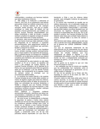 indesmentible y constituye una hermosa tradición      bendecido a Chile y que los chilenos deben
que debe mantenerse incólume.                         guardar, para entregarlo incólume de generación
2. Ello obliga a la Institución a esforzarse al       en generación.
máximo, día a día, en su preparación más estricta     8. La victoria más importante es aquella que se
para jamás romper tan sublime compromiso con la       obtiene diariamente, con el esforzado trabajo por
Patria. La honrosa tradición de ser «siempre          el perfeccionamiento profesional y el incremento
vencedor, jamás vencido», más que un orgullo,         de las capacidades institucionales y nacionales,
constituye un noble deber de lealtad con las          que permitan realizar una eficaz disuasión que, sin
pasadas y futuras generaciones, que conlleva una      renunciara los legítimos intereses nacionales,
enorme aunque hermosa responsabilidad que             conserve el inapreciable bien de la paz. De no ser
obliga moralmente a tratar de emular a quienes        posible lo anterior, las Fuerzas Armadas de Chile
siempre cumplieron la sagrada consigna de vencer      deberán estar listas para combatir hasta obtener la
a toda costa hasta morir si fuese necesario.          victoria, siempre fieles a su lema de «vencer o
3. Asimismo, esta honrosa tradición constituye un     morir».
factor de fuerza moral que debe estimular a todos     Para terminar este trabajo, estimo que es del caso
los integrantes de la Institución a superarse         citar un párrafo de la obra «BAQUEDANO», escrito
permanentemente, para asegurarque siempre se          por el general don JORGE CARMONA YAÑEZ,
creen y perfeccionen condiciones que permitan,        que dice:
faciliten y aseguren la victoria.                     «Lo que se desprende nítidamente de las
4. Como, pese a esos esfuerzos, una hipotética        observaciones de los historiadores de esa época
fuerza armada enemiga pudiera eventual-mente,         (de la Guerra del Pacífico) es que el chileno posee
por su mayor poderío o los caprichos de la fortuna,   innatas las virtudes militares, que muy
batir a nuestras fuerzas, la consigna de «VENCER      rápidamente se adapta al régimen y a las
O MORIR» es la alternativa perentoria que deberá      modalidades del soldado, y que sólo necesita para
cumplirse para mantener y dar nuevos laureles a la    triunfar ser bien y enérgicamente conducido por
tradición de invictas.                                hombres de guerra y no por teóricos o diletantes
5. La mantención de esta tradición no sólo debe       de gabinete»
constituir un fin en sí misma, en beneficio del       «En la guerra es la dureza la que con más
honor y del prestigio de nuestro Ejército, de         frecuencia atrapa la victoria».
nuestras Fuerzas Armadas y de la dignidad de la       «...las cualidades que dan la victoria son aquellas
Patria, sino que representa para Chile una garantía   que los profesionales han mantenido como el
dada por la Institución y por las demás Fuerzas       fuego sacro, de generación en generación, con su
Armadas, del cumplimiento de la sagrada misión        código austero e inflexible...»
de siempre vencer al enemigo, aun en                  En uno de los párrafos de la Orden del Día,
circunstancias desfavorables.                         expedida en Lima el 18 de enero de 1881, el
6. La condición de nuestro Ejército y de nuestras     general Baquedano expresa:
Fuerzas Armadas de ser invictas debe constituir un    «Cuando vuelvo la vista hacia atrás para mirar el
motivo de legítimo orgullo para todos los chilenos,   camino recorrido, no sé qué admirar más: si la
quienes asimismo tienen el deber de promover en       energía del país que acometió la colosal empresa
todas sus actividades las acciones tendientes a       de esta guerra o la que vosotros habéis necesitado
facilitar y asegurar que sus Fuerzas Armadas          para llevarla a cabo; paso a paso, sin vacilar
continúen cumpliendo tan honrosa tradición y, ante    nunca, sin retroceder jamás,
hipotéticos conflictos armados, resulten «siempre
vencedoras, jamás vencidas».
Estos      objetivos    y    propósitos   conllevan
permanentes esfuerzos y sacrificios que deben ser
comprendidos y realizados por todos los chilenos
que verdaderamente aman a su patria.
7. Así como la paz, la independencia, la libertad,
la seguridad, la justicia y tantos otros valores
similares son tal vez los más preciados bienes que
los ciudadanos patriotas anhelan para Chile, el
contar con un Ejército y unas Fuerzas Armadas
invictas constituye también un inapreciable bien;
un don divino que no todas las naciones poseen y
que debe ser proclamado con sobriedad, con
orgullo, y conservarlo como uno de los más
preciados tesoros espirituales con que Dios ha

                                                                                                     100
 
