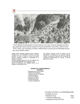 "Con la Batalla de Huamachuco se pone término a las cinco exitosas campañas terrestres
 que desarrolló nuestro ejército durante la Guerra del Pacífico contra Perú y Bolivia entre
 1879 y 1883 y que constituye el último conflicto bélico exterior que ha enfrentado nuestro
 país en los últimos siglos."
habéis venido haciendo vuestro camino, dejando    «Un ejército formado, como el nuestro, por la
señalado con una VICTORIA el término de cada      abneaación, el patriotismo, las grandes virtudes
jornada. Por eso, si Chile va a ser una nación    cívicas, no podía ser vencido: era un ejército de
grande, próspera, poderosa y respetable os lo     ciudadanos transformados en leones y prenda
deberá a vosotros».                               segura de victoria».
Creemos también oportuno citar las palabras del
general BAQUEDANO pronunciadas en res-
puesta al Presidente, don ANÍBAL PINTO, a su
regreso a Chile desde Lima:


                                 GUERRA DE LA INDEPENDENCIA
                                              NACIONAL
                           -Campañas de la Patria Nueva
                           * Victoria de Chacabuco
                           * Desastre de Cancha Rayada
                           * Victoria de Maipú.
                           -La Guerra a Muerte.
                           -Campaña de Chiioé
                           * Victoria de Pudeto.
                           * Victoria de Bellavista.




                                                     GUERRA CONTRA LA CONFEDERACIÓN
                                                     -Campaña de Lima
                                                     * Batalla de Guía            (Victo
                                                     * Combate de Matucana         (Vict
                                                     - Campaña del Norte del Perú
 