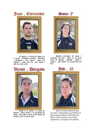 Juan , Entrenador                                               Sonia 2ª




         El espíritu y el corazón del equipo y de            Segunda entrenadora del equipo y
la escuela . Trabajador incansable . Meticuloso     entrenadora del filial . Otras de las piezas
, disciplinado y muy exigente , según sus           claues del Maritim . Sociable , amable y
jugadoras , aunque tiene una gran bondad y          cariñosa , sabe conducir a la escuela hacia sus
sabe dar mucho cariño .                             fines .



Vicente , Delegado                                              Yoli , 25




         Vicente es la sonrisa y el ánimo del              Quizá la mejor portera de liga
Maritim . Atento siempre a las necesidades del      nacional. 5 temporadas en el Marítim al
equipo , sabe ayudar a Juan en todo aquello que     que recaló procedente del Olímpic de
necesita y estar al lado de todas
                                                    Xátiva. Muy veterana y con mucha
                                                    experiencia. Un seguro en la portería.
 