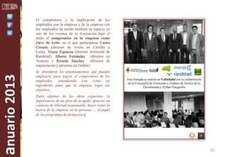 anuario 2013

El compromiso y la implicación de los
empleados con la empresa y de la empresa con
los empleados ha tenido también su espacio en
uno de los eventos de la Asociación bajo el
título el compromiso en la empresa como
clave de éxito, en el que participaron Carlos
Ceruelo (director de everis en Castilla y
León), Víctor Espinosa (director territorial de
Randstad), Alberto Fernández (director en
Avanza) y Ricardo Sánchez
(director de
organización y personas en Gullón)
Se abordaron los planteamientos que pueden
emplearse para lograr el compromiso de los
empleados, entendiendo éste como un
ingrediente para que la empresa logre sus
objetivos.

Esta Jornada se realizó en Valladolid con la colaboración
de la Concejalía de Economía y Empleo de Arroyo de la
Encomienda y Zyllan Fotografía

Entre algunas de las ideas expuestas: la
importancia de un plan de acogida, generar un
contexto de libertad responsable, hacer sentir la
marca de la empresa en la persona,…, el papel
de los programas de formación |

10

 