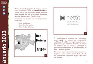 Hemos promovido proyectos de apoyo a sectores
como el hostelero, a través de la Red de Hoteles de
Afiecyl con los que pretendemos apoyar también a
todos aquellos que por su actividad profesional
necesitan desplazarse por Castilla y León.
Comenzado este proyecto con la participación de
tres Hoteles:

anuario 2013

• Hotel Río Hortega
• Hotel Rey Don Sancho
• Hotel Ciudad de Burgos

Y participamos en proyectos tan innovadores
como nettit, el sistema de compensación
multilateral de créditos de empresas, autónomos y
profesionales que permite el desarrollo de una red
de empresas que se asocian y participan en
procesos de compensación de sus obligaciones de
pago y derechos de cobro.
Un modelo único que encuentra relaciones entre las
empresas tanto dentro como fuera de la
red, compensando -“neteando”- lo que debes con lo
que te deben.

11

 