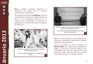 Hemos

conocido estrategias ingeniosas de
fidelización de clientes para el comercio
local, nacional e internacional.
Una fórmula promovida por LYONESS, una de las
comunidades de compras más grande el mundo que
ofrece a los consumidores descuentos en el
consumo diario, beneficiando al consumidor y
potenciando el comercio anexionado al programa
de fidelización.

David Sacristán y Antonio Arribas
Promotores

anuario 2013

…acercar a la gente los sabores y aromas tradicionales de los
productos de temporada de la huerta …
…para muchos es un placer recién descubierto y eso para
nosotros no tiene precio …

Reducir costes, potenciar la selección del talento,
eliminar los obstáculos de organización de agendas,
desplazamientos geográficos,…

… ventajas en sus compras diarias en forma de reembolso
inmediato en cada compra…
… ofrece un programa de fidelización sostenible para sus
Arantxa Vázquez
clientes…
Directora

Esa es la solución que hemos conocido con
SELECTUBE, una revolucionaria plataforma de
empleo y selección de personal basada en las
posibilidades que ofrece la tecnología 2.0: video
curriculum, video entrevista; todo ello accesible
desde cualquier lugar y en cualquier momento.

12

 