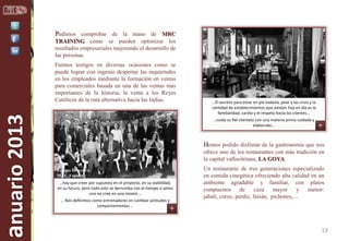 Pudimos comprobar de la mano de MRC
TRAINING cómo se pueden optimizar los
resultados empresariales mejorando el desarrollo de
las personas.

anuario 2013

Fuimos testigos en diversas ocasiones como se
puede lograr con ingenio despertar las inquietudes
en los empleados mediante la formación en ventas
para comerciales basada en una de las ventas más
importantes de la historia, la venta a los Reyes
Católicos de la ruta alternativa hacia las Indias.

…El secreto para estar en pie todavía, pese a las crisis y la
cantidad de establecimientos que existen hoy en día es la
familiaridad, cariño y el respeto hacia los clientes...
…cuida su fiel clientela con una materia prima cuidada y
elaborada...

Hemos podido disfrutar de la gastronomía que nos
ofrece uno de los restaurantes con más tradición en
la capital vallisoletana, LA GOYA.
Equipo Directivo
MRC Training
…hay que creer por supuesto en el proyecto, en su viabilidad,
en su futuro, pero todo esto se derrumba con el tiempo si antes
uno no cree en uno mismo …
… Nos definimos como entrenadores en cambiar actitudes y
comportamientos …

Un restaurante de tres generaciones especializado
en comida cinegética ofreciendo alta calidad en un
ambiente agradable y familiar, con platos
compuestos de caza mayor
y menor:
jabalí, corzo, perdiz, faisán, pichones,…

13

 