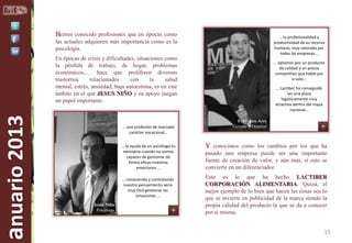 Hemos conocido profesiones que en épocas como

… la profesionalidad y
productividad de su recurso
humano, muy valorada por
todas las empresas...

las actuales adquieren más importancia como es la
psicología.

anuario 2013

En épocas de crisis y dificultades, situaciones como
la pérdida de trabajo, de hogar, problemas
económicos,… hace que proliferen diversos
trastornos
relacionados
con
la
salud
mental, estrés, ansiedad, baja autoestima, es en este
ámbito en el que JESUS NIÑO y su apoyo juegan
un papel importante.

… una profesión de marcado
carácter vocacional…
… la ayuda de un psicólogo es
necesaria cuando no somos
capaces de gestionar de
forma eficaz nuestras
emociones …

… conociendo y controlando
nuestro pensamiento sería
muy fácil gestionar las
emociones …
Jesús Niño
Psicólogo

… optamos por un producto
de calidad a un precio
competitivo que hable por
si solo...
… Lactiber ha conseguido
ser una plaza
logísticamente muy
atractiva dentro del mapa
nacional…
Francisco Ares
Gerente y Director

Y conocimos como los cambios por los que ha
pasado una empresa puede ser una importante
fuente de creación de valor, y aún más, si esto se
convierte en un diferenciador.
Esto es lo que ha hecho LACTIBER
CORPORACIÓN ALIMENTARIA. Quizá, el
mejor ejemplo de lo bien que hacen las cosas sea lo
que se invierte en publicidad de la marca siendo la
propia calidad del producto la que se da a conocer
por si misma.

15

 