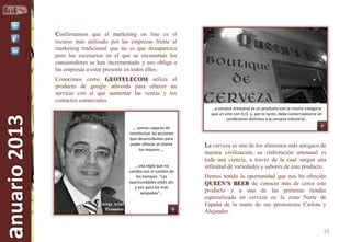 Confirmamos que el marketing on line es el
recurso más utilizado por las empresas frente al
marketing tradicional que no es que desaparezca
pero los escenarios en el que se encuentran los
consumidores se han incrementado y eso obliga a
las empresas a estar presente en todos ellos.

anuario 2013

Conocimos como GEOTELECOM utiliza el
producto de google adwords para ofrecer un
servicio con el que aumentar las ventas y los
contactos comerciales.
…a cerveza artesanal es un producto con la misma categoría
que un vino con D.O. y, por lo tanto, debe comercializarse en
condiciones distintas a la cerveza industrial..
… somos capaces de
monitorizar las acciones
que desarrollamos para
poder ofrecer al cliente
los mejores …

… una regla que no
cambia con el cambio de
los tiempos: “Las
oportunidades están ahí
y son para los más
avispados”…
Jorge Arias
Promotor

La cerveza es uno de los alimentos más antiguos de
nuestra civilización, su elaboración artesanal es
toda una ciencia, a través de la cual surgen una
infinidad de variedades y sabores de este producto.
Hemos tenido la oportunidad que nos ha ofrecido
QUEEN’S BEER de conocer más de cerca este
producto y a una de las primeras tiendas
especializada en cerveza en la zona Norte de
España de la mano de sus promotores Carlota y
Alejandro.

16

 