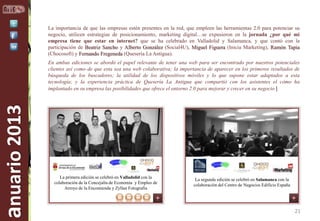 La importancia de que las empresas estén presentes en la red, que empleen las herramientas 2.0 para potenciar su
negocio, utilicen estrategias de posicionamiento, marketing digital…se expusieron en la jornada ¿por qué mi
empresa tiene que estar en internet? que se ha celebrado en Valladolid y Salamanca, y que contó con la
participación de Beatriz Sancho y Alberto González (Social4U), Miguel Figuera (Inicia Marketing), Ramón Tapia
(Chocosoft) y Fernando Fregeneda (Quesería La Antigua).

anuario 2013

En ambas ediciones se abordó el papel relevante de tener una web para ser encontrado por nuestros potenciales
clientes así como de que esta sea una web colaborativa; la importancia de aparecer en los primeros resultados de
búsqueda de los buscadores; la utilidad de los dispositivos móviles y lo que supone estar adaptados a esta
tecnología; y la experiencia práctica de Quesería La Antigua que compartió con los asistentes el cómo ha
implantado en su empresa las posibilidades que ofrece el entorno 2.0 para mejorar y crecer en su negocio |

La primera edición se celebró en Valladolid con la
colaboración de la Concejalía de Economía y Empleo de
Arroyo de la Encomienda y Zyllan Fotografía

La segunda edición se celebró en Salamanca con la
colaboración del Centro de Negocios Edificio España

21

 