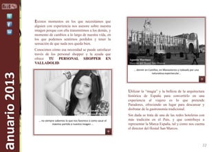 Existen momentos en los que necesitamos que
alguien con experiencia nos asesore sobre nuestra
imagen porque con ella transmitimos a los demás, y
momento de cambios a lo largo de nuestra vida, en
los que podemos sentirnos perdidos y tener la
sensación de que nada nos queda bien.

anuario 2013

Conocimos cómo esa necesidad se puede satisfacer
través de los personal shopper y la ayuda que
ofrece TU PERSONAL SHOPPER EN
VALLADOLID.

Agustín Martínez
Director del Hostal San Marcos
… dormir en Castillos, en Monasterios y rodeado por una
naturaleza espectacular…

Utilizar la “magia” y la belleza de la arquitectura

Susana Mendo
Personal shopper
… no siempre sabemos lo que nos favorece o como sacar el
máximo partido a nuestra imagen …

histórica de España para convertirlo en una
experiencia al viajero es lo que pretende
Paradores, ofreciendo un lugar para descansar y
disfrutar de la gastronomía tradicional.
Sin duda se trata de una de las redes hoteleras con
más tradición en el País, y que contribuye a
representar la Marca España, tal y como nos cuenta
el director del Hostal San Marcos.

22

 