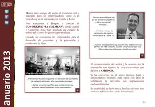 Hemos sido testigos de como el fenómeno útil y
necesario para los emprendedores como es el
Coworking se ha extendido por Castilla y León.
Nos acercamos a Burgos a conocer el
COWORKING “LA COLMENA”, donde Adrián
y Guillermo Ruíz, han diseñado un espacio de
trabajo tal y como les gustaría para trabajar.

anuario 2013

Creando un ecosistema del emprendedor para el
desarrollo de proyectos y la generación y
producción de ideas.

… hemos aprendido que hay
que ser siempre competitivo
o de lo contrario el
mercado…
… el índice histórico de
satisfacción de nuestros
clientes es de 9,7 sobre 10…

Mauricio Bermejo
Director desarrollo de negocio

…nuestra elevada solvencia y posición neta de tesorería nos
permite en este momento acceder a financiación con unos
diferenciales muy inferiores a los del mercado…

El reconocimiento del sector y la apuesta por la
innovación son algunas de las características que
definen a AMBINOR.
Coworking “La Colmena”
…entendemos el Coworking como una evolución de los modelos
de trabajo tradicionales a las necesidades actuales…
…donde encuentren perfiles que complementen su
actividad laboral aportando otros conocimientos…

Se ha convertido en el apoyo técnico, legal y
administrativo necesario para lograr con éxito la
realización de proyectos con implicaciones
medioambientales.
Su estabilidad ha dado paso a la oferta de otros tres
servicios relacionados con la financiación.

23

 