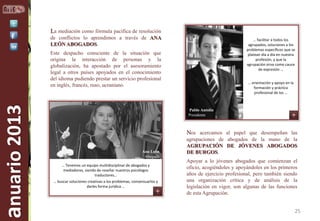 La mediación como fórmula pacífica de resolución
de conflictos lo aprendimos a través de ANA
LEÓN ABOGADOS.

… facilitar a todos los
agrupados, soluciones a los
problemas específicos que se
platean día a día en nuestra
profesión, y que la
agrupación sirva como cauce
de expresión …

anuario 2013

Este despacho consciente de la situación que
origina la interacción de personas y la
globalización, ha apostado por el asesoramiento
legal a otros países apoyados en el conocimiento
del idioma pudiendo prestar un servicio profesional
en inglés, francés, ruso, ucraniano.

… orientación y apoyo en la
formación y práctica
profesional de los …

Pablo Antolín
Presidente

Nos acercamos al papel que desempeñan las
Ana León
Abogada
… Tenemos un equipo multidisciplinar de abogados y
mediadores, siendo de reseñar nuestros psicólogos
traductores…
… buscar soluciones creativas a los problemas, consensuarlos y
darles forma jurídica …

agrupaciones de abogados de la mano de la
AGRUPACIÓN DE JÓVENES ABOGADOS
DE BURGOS.
Apoyar a lo jóvenes abogados que comienzan el
oficio, acogiéndoles y apoyándoles en los primeros
años de ejercicio profesional, pero también siendo
una organización crítica y de análisis de la
legislación en vigor, son algunas de las funciones
de esta Agrupación.

25

 