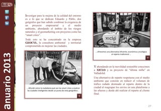 Investigar para la mejora de la calidad del entorno
es a lo que se dedican Eduardo y Pablo, dos
geógrafos que han sabido combinar la exigencia de
un
proyecto
empresarial
y
el
medio
ambiente, abordando el ámbito de los riesgos
naturales y el geomarketing con proyectos como las
“smart cities”.

anuario 2013

Todo esto se ha concentrado en la empresa
GEOCYL, la consultora ambiental y territorial
comprometida en mejorar las ciudades.

Tran Vui y César Tomillo
… ofrecemos una alternativa eficiente, económica y ecológica
al reparto tradicional …

Y ahondando en la movilidad sostenible conocimos
a XICLO y su proyecto de “última milla” en
Valladolid.

… difundir entre la ciudadanía qué son las smart cities y analizar
las ciudades inteligentes desde un punto de vista geográfico…

Una alternativa de reparto respetuosa con el medio
ambiente que consiste en reducir el volumen de
tráfico rodado destinado al reparto dentro de la
ciudad al reagrupar los envíos en una plataforma a
las afueras y desde ahí realizar el reparto al cliente
final.

27

 
