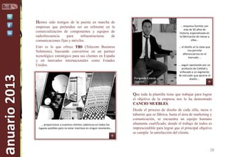 Hemos sido testigos de la puesta en marcha de
… empresa familiar con
más de 50 años de
historia, especializada en
la fabricación de mesas y
sillas…

Esto es lo que ofrece TBS (Telecom Business
Solutions), buscando convertirse en un partner
tecnológico estratégico para sus clientes en España
y en mercados internacionales como Estados
Unidos.

anuario 2013

empresas que pretenden ser un referente en la
comercialización de componentes y equipos de
radiofrecuencia
para
infraestructuras
de
comunicaciones fijas y móviles.

… el diseño es la clave que
nos permite
diferenciarnos en el
mercado …

Fernando Cancio
Director

… seguir apostando por un
producto de Calidad y
enfocado a un segmento
de mercado que aprecie el
diseño …

Que toda la plantilla tiene que trabajar para lograr
el objetivo de la empresa nos lo ha demostrado
CANCIO MUEBLES.

… proporcionar a nuestros clientes cobertura en todos los
lugares posibles para no estar inactivos en ningún momento…

Desde el proceso de diseño de cada silla, mesa o
taburete que se fábrica, hasta el área de marketing y
comunicación, se encuentra un equipo humano
altamente cualificado, donde el trabajo de todos es
imprescindible para lograr que el principal objetivo
se cumpla: la satisfacción del cliente.

28

 