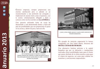 Conocer empresas, siempre proporciona una
enorme satisfacción pero si además es un
reconocimiento a una profesión tan arraigada y
tradicional de nuestra tierra como el pastoreo, casi
te sientes voluntariamente obligado a darlo a
conocer como nos ha ocurrido con LA ANTIGUA.

anuario 2013

Esta quesería utilizando leche de oveja ha
demostrado y está demostrando dentro y fuera del
país las posibilidades que nos proporciona el queso
en la cocina y, dentro de poco, fuera de ella.

Ana Isabel Barrio
Directora
… crecer y crear empleo, gracias a nuestra visión comercial y la
intuición empresarial…

Fernando Fregeneda
Socio-director

Un ejemplo de intuición empresarial lo hemos
compartido con Ana Isabel Barrio, directora del
HOTEL CIUDAD DE BURGOS.

… dar la importancia que se merecen a nuestras
familias, pastores por tradición y a todos los pastores que se
han preocupado durante muchos años en cuidar y mantener
ese bien tan preciado …

Una alternativa hotelera próxima a la capital
burgalesa que por su ubicación e instalaciones
renovadas ofrece posibilidades tanto para el cliente
que quiere disfrutar de la oferta turística como para
el viajero de negocios, así como para celebrar las
reuniones y convenciones empresariales.

29

 