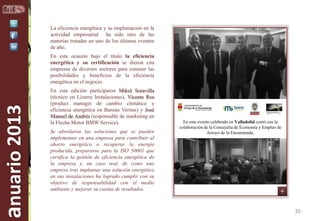 La eficiencia energética y su implantación en la
actividad empresarial ha sido otro de las
materias tratadas en uno de los últimos eventos
de año.

anuario 2013

En esta ocasión bajo el título la eficiencia
energética y su certificación se dieron cita
empresas de diversos sectores para conocer las
posibilidades y beneficios de la eficiencia
energética en el negocio.
En esta edición participaron Mikel Soravilla
(técnico en Lizarra Instalaciones), Vicente Ros
(product manager de cambio climático y
eficiencia energética en Bureau Veritas) y José
Manuel de Andrés (responsable de marketing en
la Flecha Motor BMW Service).
Se abordaron las soluciones que se pueden
implementar en una empresa para contribuir al
ahorro energético o recuperar la energía
producida, prepararse para la ISO 50001 que
certifica la gestión de eficiencia energética de
la empresa y, un caso real, de como una
empresa tras implantar una solución energética
en sus instalaciones ha logrado cumplir con su
objetivo de responsabilidad con el medio
ambiente y mejorar su cuenta de resultados.

En este evento celebrado en Valladolid contó con la
colaboración de la Concejalía de Economía y Empleo de
Arroyo de la Encomienda.

30

 