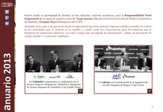 Hemos tenido la oportunidad de abordar, en dos ediciones, materias novedosas como la Responsabilidad Penal
Empresarial de la mano de expertos como D. Tomás Herranz (Decano Fiscal de la Fiscalía de Delitos Económicos
de Madrid) y Fernando Ruíz (Subinspector del CNP).

anuario 2013

Jornadas en las que se ha puesto de relieve la importancia que tiene para las empresas establecer medios de control
en las actividades que se realicen en su nombre, y cuales serán las consecuencias para las empresas que se
beneficien de actuaciones delictivas, así como el papel que desempeña los denominados “planes de prevención de
riesgos penales” o corporate compliance

En Valladolid lo organizamos en colaboración con el
Ilustre Colegio de Abogados de Valladolid, la Agrupación
de Jóvenes Abogados de Valladolid y Caja España- Duero

Y en Burgos con la colaboración de la Agrupación de
Jóvenes Abogados de Burgos y Caja Círculo

4

 
