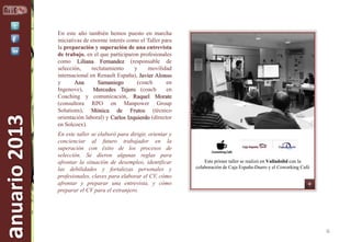 anuario 2013

En este año también hemos puesto en marcha
iniciativas de enorme interés como el Taller para
la preparación y superación de una entrevista
de trabajo, en el que participaron profesionales
como Liliana Fernandez (responsable de
selección,
reclutamiento
y
movilidad
internacional en Renault España), Javier Alonso
y
Ana
Samaniego
(coach
en
Ingenove),
Mercedes Tejero (coach
en
Coaching y comunicación, Raquel Morate
(consultora RPO en Manpower Group
Solutions), Mónica de Frutos (técnico
orientación laboral) y Carlos Izquierdo (director
en Solcoex).
En este taller se elaboró para dirigir, orientar y
concienciar al futuro trabajador en la
superación con éxito de los procesos de
selección. Se dieron algunas reglas para
afrontar la situación de desempleo, identificar
las debilidades y fortalezas personales y
profesionales, claves para elaborar el CV, cómo
afrontar y preparar una entrevista, y cómo
preparar el CV para el extranjero.

Este primer taller se realizó en Valladolid con la
colaboración de Caja España-Duero y el Coworking Café

6

 