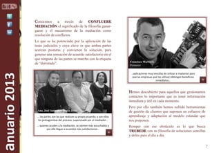 Conocimos

a
través
de
CONFLUERE
MEDIACIÓN el significado de la filosofía ganarganar y el mecanismo de la mediación como
resolución de conflictos.

anuario 2013

Lo que se ha potenciado por la aplicación de las
tasas judiciales y cuya clave es que ambas partes
acercan posturas y convienen la solución, para
generar una sensación de acuerdo satisfactorio en el
que ninguna de las partes se marcha con la etiqueta
de “derrotado”.

Francisco Martínez
Promotor
…aplicaciones muy sencillas de utilizar e implantar para
que las empresas que las utilizan obtengan beneficios
inmediatos…

Hemos descubierto para aquellos que gestionamos
contactos lo importante que es tener información
inmediata y útil en cada momento.
Ana, José Antonio y María Jesús
… las partes son las que realizan su propio acuerdo, y son ellos
los protagonistas del proceso, supervisado por el mediador…
… quienes acuden a la mediación, se sienten más escuchados y
por ello llegan a acuerdos más satisfactorios…

Pero por ello también hemos sufrido herramientas
de gestión de clientes que suponen un esfuerzo de
aprendizaje y adaptación al modelo estándar que
nos proponen.
Romper con ese obstáculo es lo que busca
TREBEDE con su filosofía de soluciones sencillas
y útiles para el día a día.

7

 