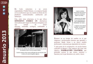 En

León
conocimos
a
un
joven
emprendedor, Ubaldo Palomo, y su empresa basada
en la ecoeficiencia que nos mostró el último de los
productos comercializados: calefacción por
infrarrojos.

…inspirar cambios
conscientes para que las
personas y empresas
logren sus metas …
…adolecemos de rigidez
en un momento en el
que la adaptabilidad y
flexibilidad son claves …

anuario 2013

Éste, entre otras soluciones, es lo que ofrece
EFFICIENCY ENERGY UP, alternativas
innovadoras para lograr la eficiencia energética con
una
actitud
de
futuro
eficiente, sostenible, ecológica, confortable y
saludable.

…o elegimos hacia dónde
caminar o es la vida la
que nos mueve …
Monste Burgos
Directora

Estamos en un tiempo de cambio en el que

Soluciones de
Exterior
… rompe con los sistemas de calefacción convencionales, ya que
no calienta el aire si no los cuerpos sólidos…
… nuestro sistema actúa como purificador de aire durante todo
el año y sin coste energético alguno…

empresas y profesionales tenemos que aprender a
gestionar, dando forma a un nuevo modelo
profesional y relacional que dependerá de nosotros.
Y para pasar de la resignación a la acción hemos
conocido en Burgos a una empresa que tiene este
objetivo, INSPIRACCIÓN COACHING, que
pretender acercar lo que somos, sentimos y
hacemos con lo que deseamos ser, sentir y hacer.

9

 