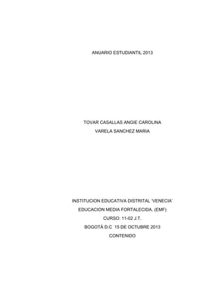 ANUARIO ESTUDIANTIL 2013

TOVAR CASALLAS ANGIE CAROLINA
VARELA SANCHEZ MARIA

INSTITUCION EDUCATIVA DISTRITAL „VENECIA‟
EDUCACION MEDIA FORTALECIDA. (EMF)
CURSO: 11-02 J.T.
BOGOTÁ D.C 15 DE OCTUBRE 2013
CONTENIDO

 