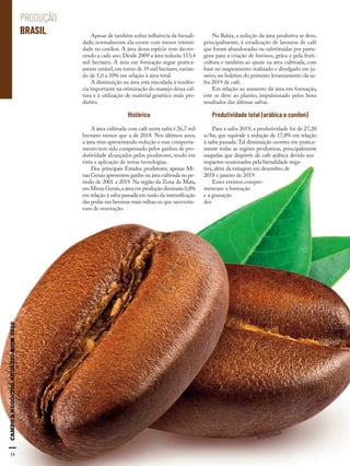14
Apesar de também sofrer influência da bienali-
dade, normalmente ela ocorre com menor intensi-
dade no conilon. A área dessa espécie vem decres-
cendo a cada ano.Desde 2009 a área reduziu 153,4
mil hectares. A área em formação segue pratica-
mente estável,em torno de 39 mil hectares,varian-
do de 5,0 a 10% em relação à área total.
A diminuição na área está vinculada à tendên-
cia importante na otimização do manejo dessa cul-
tura e à utilização de material genético mais pro-
dutivo.
Histórico
A área cultivada com café nesta safra é 26,7 mil
hectares menor que a de 2018. Nos últimos anos,
a área vem apresentando redução e esse comporta-
mento tem sido compensado pelos ganhos de pro-
dutividade alcançados pelos produtores, tendo em
vista a aplicação de novas tecnologias.
Dos principais Estados produtores, apenas Mi-
nas Gerais apresentou ganho na área cultivada no pe-
ríodo de 2001 a 2019. Na região da Zona da Mata,
em Minas Gerais,a área em produção diminuiu 0,8%
em relação à safra passada em razão da intensificação
das podas nas lavouras mais velhas ou que necessita-
vam de renovação.
Na Bahia, a redução da área produtiva se deve,
principalmente, à erradicação de lavouras de café
que foram abandonadas ou substituídas por pasta-
gens para a criação de bovinos, grãos e pela fruti-
cultura e também ao ajuste na área cultivada, com
base no mapeamento realizado e divulgado em ja-
neiro, no boletim do primeiro levantamento da sa-
fra 2019 de café.
Em relação ao aumento da área em formação,
este se deve ao plantio, impulsionado pelos bons
resultados das últimas safras.
Produtividade total (arábica e conilon)
Para a safra 2019, a produtividade foi de 27,20
sc/ha, que equivale à redução de 17,8% em relação
à safra passada.Tal diminuição ocorreu em pratica-
mente todas as regiões produtoras, principalmente
naquelas que dispõem de café arábica devido aos
impactos ocasionados pela bienalidade nega-
tiva,além da estiagem em dezembro de
2018 e janeiro de 2019.
Esses eventos compro-
meteram a formação
e a granação
dos
14
PRODUÇÃO
BRASIL
Shutterstock
 