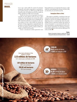 18
tou-se que o valor médio do contrato de primeira
entrega do café arábica negociado no mercado fu-
turo de Nova Iorque, em 2019, foi de US$ 101,84
Cents/lb, valor este inferior em 10,3% à média de
2018, calculada em US$ 113,57 Cents/lb.
Tendo em vista a boa recuperação dos preços,
ocorrida nos dois últimos meses do ano, o valor
médio de comercialização do contrato do arábica
na bolsa ice, em dezembro, ficou estabelecido em
US$ 129,72 Cents/lb.Em se tratando do café coni-
lon, verificou-se que o valor médio do contrato de
primeira entrega, negociado no mercado futuro de
Londres no ano de 2019, foi de US$ 63,67 Cents/
lb, valor este inferior 16,5% à média de 2018, cal-
culada em US$ 76,29 Cents/lb.
Como o mercado do conilon apresentou uma
baixa performance na recuperação dos preços,o valor
médio de comercialização do contrato na bolsa Liffe,
em dezembro, foi de 63,03 Cents/lb.
Inovações ditam o ritmo
Para seguir na atividade, os produtores terão que
continuar inovando,buscando e inserindo novas tec-
nologias no processo de produção, objetivando a re-
dução dos custos e o aumento dos níveis de produ-
tividade.Torna-se oportuno lembrar que, graças ao
avanço da pesquisa e ao uso intenso de novas téc-
nicas de produção, a produtividade do café nos úl-
timos 19 anos apresentou um expressivo incremen-
to de 88,9%,saindo de 14,4 sc/ha em 2001 para 27,2
sc/ha em 2019.
Fontes:
Djalma Fernandes de Aquino, analista de café da
Companhia Nacional de Abastecimento – CONAB
ARÁBICA
34,30 milhões de sacas
- 27,8% em relação a 2018
CONILON
15,01 milhões de sacas
+ 5,9% em relação a 2018
2,13 milhões de hectares
Área total cultivada no País
arábica e conilon
1,2% menor que a cultivada em 2018
318,92 mil hectares
(15%) em formação
1,81 milhão de hectares
(85%) em produção
18
PRODUÇÃO
BRASIL
Shutterstock
 