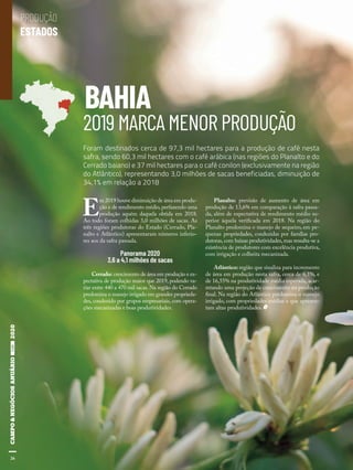26
BAHIA
2019 MARCA MENOR PRODUÇÃO
E
m 2019 houve diminuição de área em produ-
ção e de rendimento médio, perfazendo uma
produção aquém daquela obtida em 2018.
Ao todo foram colhidas 3,0 milhões de sacas. As
três regiões produtoras do Estado (Cerrado, Pla-
nalto e Atlântico) apresentaram números inferio-
res aos da safra passada.
Panorama 2020
3,6 a 4,1 milhões de sacas
Cerrado: crescimento de área em produção e ex-
pectativa de produção maior que 2019, podendo va-
riar entre 440 a 470 mil sacas. Na região do Cerrado
predomina o manejo irrigado em grandes proprieda-
des, conduzido por grupos empresariais, com opera-
ções mecanizadas e boas produtividades.
Planalto: previsão de aumento de área em
produção de 13,6% em comparação à safra passa-
da, além de expectativa de rendimento médio su-
perior àquela verificada em 2018. Na região do
Planalto predomina o manejo de sequeiro, em pe-
quenas propriedades, conduzidas por famílias pro-
dutoras, com baixas produtividades, mas ressalta-se a
existência de produtores com excelência produtiva,
com irrigação e colheita mecanizada.
Atlântico: região que sinaliza para incremento
de área em produção nesta safra, cerca de 6,1%, e
de 16,55% na produtividade média esperada, acar-
retando uma projeção de crescimento na produção
final. Na região do Atlântico predomina o manejo
irrigado, com propriedades médias e que apresen-
tam altas produtividades.
Foram destinados cerca de 97,3 mil hectares para a produção de café nesta
safra, sendo 60,3 mil hectares com o café arábica (nas regiões do Planalto e do
Cerrado baiano) e 37 mil hectares para o café conilon (exclusivamente na região
do Atlântico), representando 3,0 milhões de sacas beneficiadas, diminuição de
34,1% em relação a 2018
26
PRODUÇÃO
ESTADOS
 