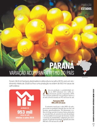 29
PARANÁ
VARIAÇÃO ACOMPANHA RITMO DO PAÍS
A
área em produção e a produtividade mé-
dia em 2019 reduziram 1,6 e 3,2%, res-
pectivamente, quando comparadas a 2018.
Tais variações perfizeram uma produção inferior à
da safra anterior, ficando em 953 mil sacas de café.
Panorama 2020
880 a 970 mil sacas
A estimativa inicial para a safra 2020 é de redu-
ção na área em produção, devendo ficar em 36,1 mil
hectares, aproximadamente. Tal diminuição é re-
flexo do longo período de preços baixos praticados
no mercado físico,do aumento do custo de produção
e da necessidade de renovação das lavouras, visando
o aumento da produtividade e adaptação para meca-
nização. O intervalo da produção esperada está entre
880 mil e 970 mil sacas de café.
Foram 36,9 mil hectares destinados à cafeicultura na safra 2019, com um ren-
dimento médio de 25,83 sc/ha e uma produção na ordem de 953 mil sacas de
café arábica
Shutterstock
inferior à safra 2018
produção de
953 milsacas de café
PRODUÇÃO
ESTADOS
 