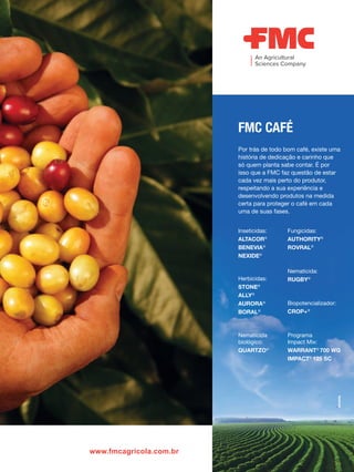 www.fmcagricola.com.br
Por trás de todo bom café, existe uma
história de dedicação e carinho que
só quem planta sabe contar. É por
isso que a FMC faz questão de estar
cada vez mais perto do produtor,
respeitando a sua experiência e
desenvolvendo produtos na medida
certa para proteger o café em cada
uma de suas fases.
FMC CAFÉ
Inseticidas:
ALTACOR®
BENEVIA®
NEXIDE®
Fungicidas:
AUTHORITY®
ROVRAL®
Biopotencializador:
CROP+®
Nematicida:
RUGBY®
Programa
Impact Mix:
WARRANT®
700 WG
IMPACT®
125 SC
Herbicidas:
STONE®
ALLY®
AURORA®
BORAL®
Nematicida
biológico:
QUARTZO®
 