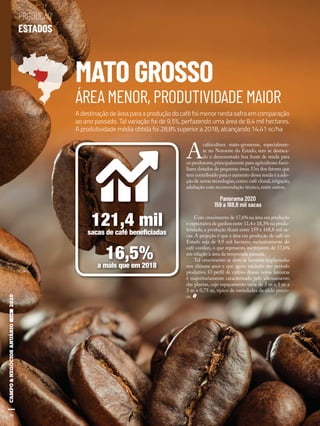30
MATO GROSSO
ÁREA MENOR, PRODUTIVIDADE MAIOR
A
cafeicultura mato-grossense, especialmen-
te no Noroeste do Estado, tem se destaca-
do e demonstrado boa fonte de renda para
os produtores,principalmente para agricultores fami-
liares dotados de pequenas áreas.Um dos fatores que
tem contribuído para o aumento dessa renda é a ado-
ção de novas tecnologias,como: café clonal,irrigação,
adubação com recomendação técnica,entre outros.
Panorama 2020
159 a 168,8 mil sacas
Com crescimento de 17,6% na área em produção
e expectativa de ganhos entre 11,4 e 18,3% na produ-
tividade, a produção ficará entre 159 e 168,8 mil sa-
cas. A projeção é que a área em produção de café no
Estado seja de 9,9 mil hectares, exclusivamente do
café conilon, o que representa incremento de 17,6%
em relação à área da temporada passada.
Tal crescimento se deve às lavouras implantadas
nos últimos anos e que agora iniciarão seu período
produtivo. O perfil de cultivo dessas novas lavouras
é majoritariamente caracterizado pelo adensamento
das plantas, cujo espaçamento varia de 3 m x 1 m a
3 m x 0,75 m, típico de variedades de ciclo preco-
ce.
A destinação de área para a produção do café foi menor nesta safra em comparação
ao ano passado. Tal variação foi de 9,5%, perfazendo uma área de 8,4 mil hectares.
A produtividade média obtida foi 28,8% superior a 2018, alcançando 14,41 sc/ha
121,4 milsacas de café beneﬁciadas
16,5%a mais que em 2018
30
PRODUÇÃO
ESTADOS
Shutterstock
 