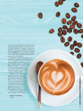 55
se o assunto são os especiais. Estados Unidos, Ale-
manha, Japão, Itália, Bélgica, Canadá, Reino Uni-
do, Suécia, Finlândia e Espanha já importam a
maioria do café especial produzido em Minas,com
alto valor agregado para os cafeicultores, chegando
a mais de R$ 800,00 a saca de 60 kg comercializa-
da, mostrando uma rentabilidade interessante para
quem aposta no diferenciado.
Em relaççao aos cafés convencionais, esta-
belecendo um ranking do faturamento bru-
to dos seis primeiros Estados produtores
de café, constata-se que Minas Gerais fi-
gura em primeiro lugar, com R$ 10,6
bilhões, equivalentes a 54,92% do
total. Em segundo, o Espírito San-
to se destaca com R$ 4,28 bilhões
(22,17%), seguido por São Paulo
com R$ 1,92 bilhão (9,94%).
Assim, com uma análise apu-
rada feita pelos mais conceituados
profissionais do setor, entregamos
em suas mãos o Anuário do Café
2020, uma obra que desenvolve-
mos com o intuito de potenciali-
zar a produção brasileira e mostrar
a força dos nossos cafeicultores
que, faça chuva ou faça sol, não
desistem de produzir com a me-
lhor qualidade que lhes é desafiada.
É deles toda a gratidão que te-
mos, ao finalizar mais essa etapa!
Miriam Lins Oliveira
Editora
Shutterstock
 