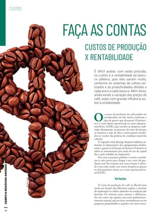 50
FAÇA AS CONTAS
CUSTOS DE PRODUÇÃO
X RENTABILIDADE
É difícil avaliar, com exata precisão,
os custos e a rentabilidade da lavou-
ra cafeeira, pois eles variam muito,
conforme os sistemas de cultivo uti-
lizados e as produtividades obtidas a
cada ano e a cada lavoura. Além disso,
ainda existe a variação dos preços do
café, estes com grande influência so-
bre a rentabilidade.
CUSTOS
O
s custos de produção do café podem ser
considerados em três níveis, conforme o
tipo de gastos que alcançam. O primei-
ro é o custo direto operacional, ou custo operacio-
nal efetivo (COE), que envolve as despesas reali-
zadas diretamente no processo do trato da lavoura,
os insumos, a mão de obra e outros gastos envolvi-
dos no custeio das práticas de condução anual dos
cafezais.
O segundo nível abrange despesas indiretas, re-
ferentes às depreciações dos equipamentos, benfei-
torias e gastos na formação da lavoura.O terceiro se
refere às remunerações por conta do uso de capital
fixo e pelo trabalho do empresário.
Em uma economia perfeita é correto conside-
rar os três níveis para chegar a um custo de pro-
dução real. No entanto, isso nem sempre é adota-
do e tem sido usado com maior frequência apenas
os dois primeiros níveis, ou o custo operacional to-
tal (COT).
Variações
O custo de produção do café no Brasil varia
muito em função das diferentes regiões e sistemas
de exploração ou cultivo adotados na condução das
lavouras. Os sistemas mais comuns e diferencia-
dos em custos são aqueles com trato predominan-
temente manual,seja em áreas montanhosas ou em
pequenas propriedades, e aqueles com trato meca-
50
Shutterstock
 