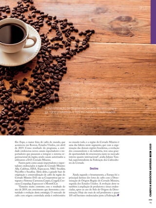 75
SELO
ffee Expo, a maior feira de cafés do mundo, que
aconteceu em Boston, Estados Unidos, em abril
de 2019. Como resultado do programa, a enti-
dade credenciou novos canais exportadores e im-
portadores que passaram a integrar o sistema or-
ganizacional da região, sendo canais autorizados a
utilizarem a D.O. Cerrado Mineiro.
Fazem parte como canais importadores e expor-
tadores credenciados à região do Cerrado Mineiro:
Ally, Cafebras, EISA, Expocaccer, NKG Stockler,
Nucoffee e Sucafina. Além deles, a grande base de
originação e comercialização de cafés da região do
Cerrado Mineiro D.O. são as Cooperativas que in-
tegram o Sistema: Carmocer,Carpec,Coagril,Coo-
cacer, Coopadap, Expocaccer e MonteCCer.
“Estamos muito contentes com o resultado do
ano de 2019, um crescimento que demonstra a ma-
turidade e evolução desta estratégia. O mercado de
cafés com origem controlada ainda é embrionário
no mundo todo, e a região do Cerrado Mineiro é
uma das líderes neste segmento, que com a orga-
nização das demais regiões brasileiras, a evolução
dos consumidores e da indústria, tem uma gran-
de oportunidade de crescimento,tanto no mercado
interno quanto internacional”, avalia Juliano Tara-
bal, superintendente da Federação dos Cafeiculto-
res do Cerrado.
Destino
Ainda segundo o levantamento, a Europa foi o
principal destino dos lotes de cafés com a Deno-
minação de Origem Região do Cerrado Mineiro,
seguida dos Estados Unidos. A evolução deve-se
também à ampliação de produtores e áreas creden-
ciadas, aptos ao uso do Selo de Origem da Deno-
minação. Hoje são mais de mil produtores e quase
105 mil hectares credenciados junto à Federação.
75
A Denominação de Origem do Cerrado Mineiro congre-
ga 1000 produtores e 105 mil hectares credenciados
 