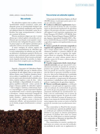 97
SUSTENTABILIDADE
sidade, cafeeiro e manejo fitotécnico.
Não confunda
Na cafeicultura orgânica não se utiliza o termo
“produtividade máxima econômica”, sendo mais
adequado pensar na “produtividade biológica” que
o sistema de produção equilibrado pode suportar,
sob influência direta da criatividade e ações do ca-
feicultor. Isso exige acompanhamento e observa-
ção constante da lavoura.
Diversos produtores julgam que não é correto
afirmar que o cafezal orgânico não produz,pois ve-
rificaram que essa situação ocorre quando o mane-
jo da lavoura não é adequado. Em geral, os melho-
res preços pagos ao café orgânico permitem que o
cafeicultor conviva com menor produtividade.
A maior vantagem do sistema orgânico de
produção é a autossuficiência do cafeicultor, que
se torna independente da indústria, por não utili-
zar defensivos e fertilizantes químicos. Ele fica em
posição mais confortável para enfrentar eventuais
crises no abastecimento desses insumos, principal-
mente daqueles derivados do petróleo ou depen-
dentes dessa fonte energética para sua fabricação.
Fatores de sucesso
Segundo a Associação de Cafeicultura Orgâni-
ca do Brasil (ACOB), para que se obtenha sucesso
na produção de café orgânico deve-se estar atento a
diversos fatores, como: condições climáticas favorá-
veis ao cultivo e à qualidade do café - a escolha cor-
reta da espécie para determinada localidade; solos,
relevo, matéria orgânica e mão de obra - relevo,
tipo, fertilidade e disponibilidade de matéria or-
gânica; equilíbrio ambiental - evitar a pressão de
pragas e doenças; aptidão do cafeicultor orgânico
- visão ecológica e sistêmica, conhecimento técni-
co e mercadológico e gestão responsável (familiar
ou profissional); acesso a técnicas agroecológicas
e inovadoras - manejo nutricional e integrado de
pragas, doenças e plantas daninhas; condiciona-
mento climático - quebra-ventos e arborização
de cafezais e, por último, o acesso a técnicas de
manejo pós-colheita - pré-processamento via seca
ou via úmida, secagem, beneficiamento e armaze-
nagem.
Para se tornar um cafeicultor orgânico
A Associação de Cafeicultura Orgânica do Brasil
(ACOB) destaca os principais passos para se tor-
nar um cafeicultor orgânico:
Conhecer os diferentes regulamentos:depen-
dendo do mercado de destino do café, é necessário
seguir um determinado regulamento de agricultura
orgânica. Os principais mercados consumidores de
café orgânico e seus respectivos regulamentos são:
União Europeia: CE 834/07 e CE 889/08, Esta-
dos Unidos: National Organic Program (NOP),Ja-
pão: Japanese Agricultural Standard (JAS) e Bra-
sil: Lei 10.831/03, Decreto 6.323/07. Atualmente,
a agricultura orgânica está regulamentada em mais
de 80 países.
Iniciar o período de conversão cumprindo os
requisitos dos regulamentos: período de conver-
são é o tempo mínimo entre a última aplicação de
substâncias proibidas e a primeira colheita do café
como orgânico, em que os requisitos dos regula-
mentos devem ser cumpridos. No Brasil, tanto no
café quanto em outras culturas perenes deve-se
respeitar o prazo de 18 meses e culturas anuais ou
pastagens, 24 meses.
Guardar comprovantes desde o início do pe-
ríodo de conversão: para que seja possível o reco-
nhecimento retroativo do período de conversão, o
produtor deve guardar: comprovantes da data de
início do período de conversão; registros (anota-
ções) de todas as operações envolvidas na produ-
ção,p.ex.: data,serviço realizado,tipo e quantidade
de insumos aplicados, nome do talhão, quem rea-
lizou as operações e comprovantes de treinamento
de produtores e trabalhadores sobre os princípios,
práticas e regulamentos da agricultura orgânica.
Buscar a certificação orgânica: a certificação
orgânica é o ato pelo qual um organismo creden-
ciado de avaliação da conformidade dá garantia
por escrito de que uma produção ou um processo
claramente identificado foi metodicamente ava-
liado e está em conformidade com as normas de
produção orgânica vigentes. As opções de certifi-
cação são: individual ou grupo de pequenos pro-
dutores (com sistema de controle interno).Já a pri-
meira inspeção deve ocorrer no início ou final do
período de conversão (com reconhecimento retro-
ativo).
Para comercializar no Brasil há dois mecanis-
mos de controle para a garantia da qualidade orgâni-
ca: certificação por auditoria (Certificadoras) (in-
dividual ou em grupo) ou sistemas participativos
de garantia. O produtor deve entrar em contato
com uma das certificadoras ou sistemas participa-
tivos credenciados no Ministério da Agricultura, Pe-
cuária e Abastecimento (MAPA).
Para comercializar no exterior o produtor de-
verá entrar em contato com uma das certificado-
ras acreditadas de acordo com os regulamentos in-
 