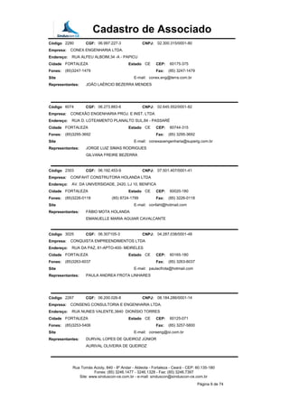 Cadastro de Associado
Código 2280 CGF: 06.997.227-3 CNPJ: 02.300.315/0001-80
Empresa: CONEX ENGENHARIA LTDA.
Endereço: RUA ALFEU ALBOIM,34 -A - PAPICU
Cidade FORTALEZA Estado CE CEP: 60175-375
Fones: (85)3247-1479 Fax: (85) 3247-1479
Site E-mail: conex.eng@terra.com.br
Representantes: JOÃO LAÉRCIO BEZERRA MENDES
Código 6074 CGF: 06.273.883-6 CNPJ: 02.645.552/0001-82
Empresa: CONEXÃO ENGENHARIA PROJ. E INST. LTDA
Endereço: RUA D. LOTEAMENTO PLANALTO SUL,84 - PASSARÉ
Cidade FORTALEZA Estado CE CEP: 60744-315
Fones: (85)3295-3692 Fax: (85) 3295-3692
Site E-mail: conexaoengenharia@superig.com.br
Representantes: JORGE LUIZ SIMAS RODRIGUES
GILVANA FREIRE BEZERRA
Código 2303 CGF: 06.192.453-9 CNPJ: 07.501.407/0001-41
Empresa: CONFAHT CONSTRUTORA HOLANDA LTDA
Endereço: AV. DA UNIVERSIDADE, 2420, LJ 10, BENFICA
Cidade FORTALEZA Estado CE CEP: 60020-180
Fones: (85)3226-0118 (85) 8724-1799 Fax: (85) 3226-0118
Site E-mail: confaht@hotmail.com
Representantes: FÁBIO MOTA HOLANDA
EMANUELLE MARIA AGUIAR CAVALCANTE
Código 3025 CGF: 06.307105-3 CNPJ: 04.287.038/0001-48
Empresa: CONQUISTA EMPREENDIMENTOS LTDA
Endereço: RUA DA PAZ, 81-APTO-400- MEIRELES
Cidade FORTALEZA Estado CE CEP: 60165-180
Fones: (85)3263-6037 Fax: (85) 3263-6037
Site E-mail: paulacfrota@hotmail.com
Representantes: PAULA ANDREA FROTA LINHARES
Código 2267 CGF: 06.200.026-8 CNPJ: 08.184.286/0001-14
Empresa: CONSENG CONSULTORIA E ENGENHARIA LTDA.
Endereço: RUA NUNES VALENTE,3840 DIONÍSIO TORRES
Cidade FORTALEZA Estado CE CEP: 60125-071
Fones: (85)3253-5406 Fax: (85) 3257-5800
Site E-mail: conseng@oi.com.br
Representantes: DURVAL LOPES DE QUEIROZ JÚNIOR
AURIVAL OLIVEIRA DE QUEIROZ
Rua Tomás Acioly, 840 - 8º Andar - Aldeota - Fortaleza - Ceará - CEP: 60.135-180
Fones: (85) 3246.1477 - 3246.1328 - Fax: (85) 3246.7397
Site: www.sinduscon-ce.com.br - e-mail: sinduscon@sinduscon-ce.com.br
Página 9 de 74
 