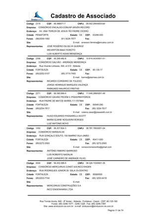 Cadastro de Associado
Código 2314 CGF: 06.388071-7 CNPJ: 09.542.295/0003-64
Empresa: CONSÓRCIO ENCALSO-CONVAP-ARVEK-RECORD
Endereço: AV. ANA TEREZA DE JESUS 763 PADRE CÍCERO
Cidade PENAFORTE Estado CE CEP: 63280-000
Fones: (88)3559-1582 (81) 9226-7977 Fax:
Site E-mail: emerson.ferreira@encalso.com.br
Representantes: JOSÉ ROGÉRIO DA SILVA QUEIROZ
WEVERTON MAIA FIOROTO
LUIS ALBERTO ASSIS MENDONÇA
Código 2308 CGF: 06.399.482-8 CNPJ: 10.816.043/0001-01
Empresa: CONSÓRCIO GALVÃO - ANDRADE MENDONÇA
Endereço: Rua Vicente Linhares, 500, sl 410 - Aldeota
Cidade FORTALEZA Estado CE CEP: 60.135-17
Fones: (85)3252-5107 (85) 3115-7400 Fax:
Site E-mail: karine@plannea.com.br
Representantes: RICARDO CORDEIRO DE TOLEDO
JORGE HENRIQUE MARQUES VALENÇA
RAIMUNDO MAURÍCIO FREITAS
Código 2271 CGF: 06.390.689-9 CNPJ: 11.446.288/0001-49
Empresa: CONSÓRCIO GAVIÃO PECÉM V /PASS/PB/HYDROS
Endereço: RUA PADRE DE MATOS SERRA,111 FÁTIMA
Cidade FORTALEZA Estado CE CEP: 60040-290
Fones: (85)3254-7817 Fax: (85) 3254-7817
Site E-mail: rubens.cesar@passarelli.com.br
Representantes: HUGO EDUARDO PASSARELLI SCOTT
MARIA ELIANE NOGUEIRA BORGES
LUIZ ANTONIO BOVO
Código 1050 CGF: 06.207.604-3 CNPJ: 08.787.785/0001-04
Empresa: CONSÓRCIO MARAVILHA
Endereço: RUA GONÇALO SOUTO, 100 BAIRRO VILA UNIÃO
Cidade FORTALEZA Estado CE CEP: 60411-050
Fones: (85)3272-2593 Fax: (85) 3272-2593
Site E-mail: consorciomaravilha@gmail.com
Representantes: ANTÔNIO RIBEIRO BARROSO
LUÍS ROBERTO NADALIN
JOSÉ CARNEIRO DE ANDRADE FILHO
Código 4004 CGF: 06.202.088-9 CNPJ: 08.326.153/0001-35
Empresa: CONSÓRCIO MERCURIUS CONST.S/A-INCO ENGEN
Endereço: RUA RODRIGUES JÚNIOR,30- SALA 03-CENTRO
Cidade FORTALEZA Estado CE CEP: 60060000
Fones: (85)3253-7744 Fax: (85) 3253-4418
Site E-mail:
Representantes: MERCÚRIUS CONSTRUÇÕES S.A
INCO ENGENHARIA LTDA
Rua Tomás Acioly, 840 - 8º Andar - Aldeota - Fortaleza - Ceará - CEP: 60.135-180
Fones: (85) 3246.1477 - 3246.1328 - Fax: (85) 3246.7397
Site: www.sinduscon-ce.com.br - e-mail: sinduscon@sinduscon-ce.com.br
Página 11 de 74
 