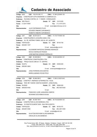 Cadastro de Associado
Código 6250 CGF: 105.918.336.117 CNPJ: 61.584.223/0001-38
Empresa: CONSTRUCAP-CCPS ENGENHAR. E COMERCIO S.A
Endereço: RUA BELA CINTRA, 24 - 1° ANDAR - CONSOLAÇÃO
Cidade SÃO PAULO Estado SP CEP: 01415-000
Fones: (11)3017-8000 Fax: (11) 3107-2216
Site E-mail: susana@construcap.com.br
Representantes: JULIO CAPOBIANCO FILHO
EDUARDO RIBEIRO CAPOBIANCO
ROBERTO RIBEIRO CAPOBIANCO
Código 2301 CGF: 06.974.027-5 CNPJ: 01.316.772/0001-08
Empresa: CONSTRUÇÕES E LOCAÇÕES ANSA LTDA
Endereço: AV. PE. ANTÔNIO TOMÁS, 2420 SL 301, ALDEOTA
Cidade FORTALEZA Estado CE CEP: 60140-160
Fones: (85)3261-1207 Fax:
Site E-mail: saderaldo@ig.com.br
Representantes: ALEXANDRE NAPOLEAO SORIANO ADERALDO
NICOLE ADERALDO PESSOA
JOSÉ MARTINS SORIANO ADERALDO
Código 2263 CGF: 06.389.906-0 CNPJ: 05.535.646/0001-97
Empresa: CONSTRUPAC CONSTRUÇÕES LTDA.
Endereço: PRAÇA CELSO LIMA,26 - B - CENTRO
Cidade IGUATU Estado CE CEP: 63500-000
Fones: (88)3581-0663 Fax:
Site E-mail: construpacltda@gmail.com
Representantes: JOÍSA FERREIRA DOS SANTOS
MARIA ALBANIZA SOUSA FÉLIX
Código 2334 CGF: 06.966.090-5 CNPJ: 17.262.213/0219-49
Empresa: CONSTRUT. ANDRADE GUTIERREZ S/A - FILIAL
Endereço: ROD. BR 116(ROD. SANTOS DUMONT) - ZONA RURAL
Cidade RUSSAS Estado CE CEP: 62900-000
Fones: (88)3423-4352 Fax: (88) 3423-4352
Site E-mail:
Representantes: FRANCISCO JOSÉ JUNQUEIRA CAMPOS
SEVERINO DOS RAMOS SOUSA
Código 2285 CGF: 06.399.108-0 CNPJ: 08.735.625/0001-03
Empresa: CONSTRUTORA ALVES BARBOSA LTDA.
Endereço: AV.SANTOS DUMONT,2626 - SALA 905 ALDEOTA
Cidade FORTALEZA Estado CE CEP: 60150-161
Fones: (85)3261-5384 Fax: (85) 3261-5384
Site E-mail: conalba@gmail.com
Representantes: GLAUTON ROSTHENE ALVES BARBOSA
ORIVALDO ALVES BARBOSA
Rua Tomás Acioly, 840 - 8º Andar - Aldeota - Fortaleza - Ceará - CEP: 60.135-180
Fones: (85) 3246.1477 - 3246.1328 - Fax: (85) 3246.7397
Site: www.sinduscon-ce.com.br - e-mail: sinduscon@sinduscon-ce.com.br
Página 13 de 74
 
