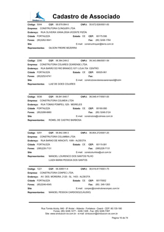 Cadastro de Associado
Código 5044 CGF: 06.679.084-0 CNPJ: 05.672.626/0001-00
Empresa: CONSTRUTORA CLÍNQUER LTDA
Endereço: RUA OLIVEIRA VIANA,293A-VICENTE PIZON
Cidade FORTALEZA Estado CE CEP: 60175-596
Fones: (85)3262-5641 Fax: (85) 3248-1764
Site E-mail: construclinquer@terra.com.br
Representantes: GILSON FREIRE BEZERRA
Código 2290 CGF: 06.364.249-2 CNPJ: 09.343.066/0001-59
Empresa: CONSTRUTORA COLARES CEARENSE LTDA.
Endereço: RUA BARÃO DO RIO BRANCO,1071 LOJA 704 CENTRO
Cidade FORTALEZA Estado CE CEP: 60025-061
Fones: (85)3252-6741 Fax:
Site E-mail: construtoracolarescearensexd@hotm
Representantes: LUIZ DE GOES COLARES
Código 0036 CGF: 06.841.640-7 CNPJ: 06.048.417/0001-00
Empresa: CONSTRUTORA COLMEIA LTDA
Endereço: RUA TOMAS POMPEU, 525- MEIRELES
Cidade FORTALEZA Estado CE CEP: 60160-080
Fones: (85)3288-6660 Fax: (85) 3248-2124
Site E-mail: construtora@colmeia.com.br
Representantes: ROMEL DE CASTRO BARBOSA
Código 0291 CGF: 06.842.306-3 CNPJ: 06.804.272/0001-20
Empresa: CONSTRUTORA COLUMBIA LTDA
Endereço: RUA BARAO DE ARACATI, 1099 - ALDEOTA
Cidade FORTALEZA Estado CE CEP: 60115-081
Fones: (085)226-7131 Fax: (085)226-7131
Site E-mail: constcolumbia@uol.com.br
Representantes: MANOEL LOURENCO DOS SANTOS FILHO
LUIZA MARIA PESSOA DOS SANTOS
Código 1221 CGF: 06.308911-4 CNPJ: 06.616.817/0001-75
Empresa: CONSTRUTORA CONPEC LTDA.
Endereço: AV. DES. MOREIRA, 2120 - SL. 1403 - ALDEOTA
Cidade FORTALEZA Estado CE CEP: 60170002
Fones: (85)3246-4545 Fax: (85) 246-1263
Site E-mail: conpec@construtoraconpec.com.br
Representantes: MANOEL PESSOA CARDOSO(CLÁUDIO)
Rua Tomás Acioly, 840 - 8º Andar - Aldeota - Fortaleza - Ceará - CEP: 60.135-180
Fones: (85) 3246.1477 - 3246.1328 - Fax: (85) 3246.7397
Site: www.sinduscon-ce.com.br - e-mail: sinduscon@sinduscon-ce.com.br
Página 16 de 74
 