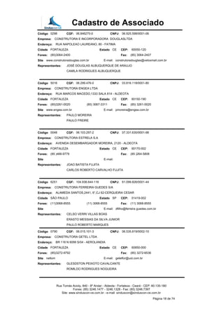 Cadastro de Associado
Código 0298 CGF: 06.846270-0 CNPJ: 06.925.598/0001-06
Empresa: CONSTRUTORA E INCORPORADORA DOUGLASLTDA
Endereço: RUA NAPOLEAO LAUREANO, 80 - FATIMA
Cidade FORTALEZA Estado CE CEP: 60050-120
Fones: (85)3064-2400 Fax: (85) 3064-2407
Site www.construtoradouglas.com.br E-mail: construtoradouglas@veloxmail.com.br
Representantes: JOSÉ DOUGLAS ALBUQUERQUE DE ARAUJO
CAMILA RODRIGUES ALBUQUERQUE
Código 5016 CGF: 06.299.476-0 CNPJ: 03.816.118/0001-80
Empresa: CONSTRUTORA ENGEA LTDA
Endereço: RUA MARCOS MACEDO,1333 SALA 814 - ALDEOTA
Cidade FORTALEZA Estado CE CEP: 60150-190
Fones: (85)3261-0020 (85) 3067-3311 Fax: (85) 3261-0020
Site www.engea.com.br E-mail: pmoreira@engea.com.br
Representantes: PAULO MOREIRA
PAULO FREIRE
Código 0048 CGF: 06.103.297-2 CNPJ: 07.331.630/0001-98
Empresa: CONSTRUTORA ESTRELA S.A
Endereço: AVENIDA DESEMBARGADOR MOREIRA, 2120 - ALDEOTA
Cidade FORTALEZA Estado CE CEP: 60170-002
Fones: (85 )466-9779 Fax: (85 )264-5808
Site E-mail:
Representantes: JOAO BATISTA FUJITA
CARLOS ROBERTO CARVALHO FUJITA
Código 6251 CGF: 104.938.644-116 CNPJ: 61.099.826/0001-44
Empresa: CONSTRUTORA FERREIRA GUEDES S/A
Endereço: ALAMEDA SANTOS,2441, 6°,CJ 62-CERQUEIRA CESAR
Cidade SÃO PAULO Estado SP CEP: 01419-002
Fones: (11)3068-8555 (11) 3068-8555 Fax: (11) 3068-8555
Site E-mail: dfilho@ferreira guedes.com.br
Representantes: CELSO VERRI VILLAS BOAS
ERASTO MESSIAS DA SILVA JUNIOR
PAULO ROBERTO MARQUES
Código 0790 CGF: 06.015.101-3 CNPJ: 06.535.819/0002-10
Empresa: CONSTRUTORA GETEL LTDA
Endereço: BR 116 N 6099 S/04 - AEROLANDIA
Cidade FORTALEZA Estado CE CEP: 60850-000
Fones: (85)3272-9792 Fax: (85) 3272-6536
Site neltom E-mail: getelfor@uol.com.br
Representantes: GLESDSTON PEIXOTO CAVALCANTE
ROMILDO RODRIGUES NOGUEIRA
Rua Tomás Acioly, 840 - 8º Andar - Aldeota - Fortaleza - Ceará - CEP: 60.135-180
Fones: (85) 3246.1477 - 3246.1328 - Fax: (85) 3246.7397
Site: www.sinduscon-ce.com.br - e-mail: sinduscon@sinduscon-ce.com.br
Página 18 de 74
 