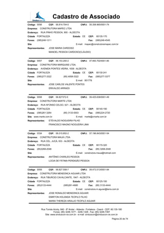 Cadastro de Associado
Código 0056 CGF: 06.814.704-0 CNPJ: 05.358.965/0001-74
Empresa: CONSTRUTORA MAPEC LTDA
Endereço: RUA PINHO PESSOA, 900 - ALDEOTA
Cidade FORTALEZA Estado CE CEP: 60135-170
Fones: (085)246-1211 Fax: (085)246-4545
Site E-mail: mapec@construtoramapec.com.br
Representantes: JOSE MARIA CARDOSO
MANOEL PESSOA CARDOSO(CLÁUDIO)
Código 0057 CGF: 06.153.200-2 CNPJ: 07.950.702/0001-85
Empresa: CONSTRUTORA MARQUISE LTDA.
Endereço: AVENIDA PONTES VIEIRA, 1838 - ALDEOTA
Cidade FORTALEZA Estado CE CEP: 60130-241
Fones: (085)277-3322 (85) 4008-3322 Fax: (085)277-3377
Site E-mail: 851778
Representantes: JOSE CARLOS VALENTE PONTES
ERIVALDO ARRAES
Código 0058 CGF: 06.827372-0 CNPJ: 09.425.638/0001-49
Empresa: CONSTRUTORA MARTE LTDA
Endereço: RUA AFONSO CELSO, 521 - ALDEOTA
Cidade FORTALEZA Estado CE CEP: 60140-190
Fones: (085)261-3264 (85) 3133-0003 Fax: (085)224-2720
Site www.marte.com.br E-mail: marte@cmarte.com.br
Representantes: ETEVALDO NOGUEIRA FILHO
FRANCISCO MAGNO NOGUEIRA LIMA
Código 0334 CGF: 06.015.852-2 CNPJ: 07.196.843/0001-54
Empresa: CONSTRUTORA MAUÁ LTDA
Endereço: RUA CEL. JUCÁ, 933 - ALDEOTA
Cidade FORTALEZA Estado CE CEP: 60170-320
Fones: (85)3268-2048 Fax: (85) 3268-2048
Site E-mail: construtora.maua@hotmail.com
Representantes: ANTÔNIO CHARLES PESSOA
LÚCIA DE FÁTIMA PERDIGÃO PESSOA
Código 0059 CGF: 06.827.558-7 CNPJ: 09.473.513/0001-94
Empresa: CONSTRUTORA MENDONCA AGUIAR LTDA
Endereço: RUA TIBURCIO CAVALCANTE, 1947 - ALDEOTA
Cidade FORTALEZA Estado CE CEP: 60125-100
Fones: (85)3133-4444 (085)261-4680 Fax: (85) 3133-4444
Site E-mail: construtora.m.aguiar@terra.com.br
Representantes: JOSE RONALDO MENDONCA AGUIAR
EMIRTON HOLANDA TEOFILO FILHO
MARIA THEREZA ARAUJO TEOFILO AGUIAR
Rua Tomás Acioly, 840 - 8º Andar - Aldeota - Fortaleza - Ceará - CEP: 60.135-180
Fones: (85) 3246.1477 - 3246.1328 - Fax: (85) 3246.7397
Site: www.sinduscon-ce.com.br - e-mail: sinduscon@sinduscon-ce.com.br
Página 20 de 74
 