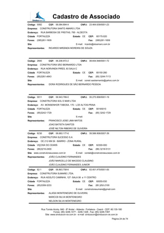Cadastro de Associado
Código 0082 CGF: 06.084.894-4 CNPJ: 23.464.639/0001-23
Empresa: CONSTRUTORA SANTO AMARO LTDA
Endereço: RUA BARBOSA DE FREITAS, 795 - ALDEOTA
Cidade FORTALEZA Estado CE CEP: 60170-020
Fones: (085)261-1609 Fax: (085)261-1609
Site E-mail: ricardo@stoamaro.com.br
Representantes: RICARDO MIRANDA MOREIRA DE SOUZA
Código 2800 CGF: 06.208.972-2 CNPJ: 08.654.948/0001-72
Empresa: CONSTRUTORA SÃO BERNARDO LTDA
Endereço: RUA NORVINDA PIRES, 83 SALA C
Cidade FORTALEZA Estado CE CEP: 60150-280
Fones: (85)3261-4843 Fax: (85) 3244-7113
Site E-mail: constr.saobernardo@yahoo.com.br
Representantes: DORA RODRIGUES DE SÃO BERNARDO PESSOA
Código 0011 CGF: 06.943.789-0 CNPJ: 00.275.906/0001-19
Empresa: CONSTRUTORA SOL E MAR LTDA
Endereço: AV. MONSENHOR TABOSA, 170 - L/20 ALTOS-PRAIA
Cidade FORTALEZA Estado CE CEP: 60165010
Fones: (85)3242-1729 Fax: (85) 3242-1729
Site E-mail:
Representantes: FRANCISCO JOSE LIMA MATOS
JOAO BATISTA SANTOS
JOSÉ NILTON RIBEIRO DE OLIVEIRA
Código 6230 CGF: 06.683.177-6 CNPJ: 09.588.906/0007-39
Empresa: CONSTRUTORA SUCESSO S.A
Endereço: CE 212 KM 04 - BAIRRO - ZONA RURAL
Cidade VIÇOSA DO CEARÁ Estado CE CEP: 62300-000
Fones: (86)3216-2400 Fax: (86) 3218-5131
Site www.construtorasucesso.com.br E-mail: contab@construtorasucesso.com.br
Representantes: JOÃO CLAUDINO FERNANDES
JOÃO MARCELLO DE MACEDO CLAUDINO
JOÃO CLAUDINO FERNANDES JUNIOR
Código 62-1 CGF: 06.863.758-6 CNPJ: 63.401.475/0001-00
Empresa: CONSTRUTORA SUMARE LTDA.
Endereço: RUA ADOLFO CAMINHA, 127 -SALA 06 a 11 CENTRO
Cidade FORTALEZA Estado CE CEP: 60055-030
Fones: (85)3308-3233 Fax: (85 )252-2100
Site E-mail: construtorasumare@gmail.com
Representantes: ALAÍSA MONTENEGRO DE OLIVEIRA
MARCOS SILVA MONTENEGRO
NELSON SILVA MONTENEGRO
Rua Tomás Acioly, 840 - 8º Andar - Aldeota - Fortaleza - Ceará - CEP: 60.135-180
Fones: (85) 3246.1477 - 3246.1328 - Fax: (85) 3246.7397
Site: www.sinduscon-ce.com.br - e-mail: sinduscon@sinduscon-ce.com.br
Página 24 de 74
 