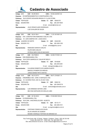 Cadastro de Associado
Código 2244 CGF: 06.298.565-5 CNPJ: 94.820.222/0001-02
Empresa: CR EMPREENDIMENTOS E CONSTRUÇÕES LTDA.
Endereço: RUA VICENTE NOGUEIRA BRAGA,214 SL.604 FÁTIMA
Cidade FORTALEZA Estado CE CEP: 60040-570
Fones: (85)3082-9094 Fax: (85) 3247-6025
Site E-mail: crempfor@hotmail.com
Representantes: JÚLIO CÉSAR CLARO RODRIGUES
LUIZ CAVALIERI DE SOUZA
Código 4082 CGF: 06.041.604-1 CNPJ: 11.331.451/0001-28
Empresa: CRC- CONSTRUTORA RAIMUNDO COELHO LTDA
Endereço: AV. LEÃO SAMPAIO S/N - LAGOA SECA
Cidade JUAZEIRO DO NORTE Estado CE CEP: 63040-000
Fones: (85)3226-1312 Fax: (85) 3226-1252
Site E-mail: crcfortal@yahoo.com.br
Representantes: RAIMUNDO SARAIVA COELHO
FELIPE NERI COELHO
PATRICIA NERI COELHO MACHADO
Código 1477 CGF: 06.274666-9 CNPJ: 02.908.737/0001-32
Empresa: CRD ENGENHARIA LTDA.
Endereço: RUA COSTA BARROS,915 SALAS 907,909,911
Cidade FORTALEZA Estado CE CEP: 60160280
Fones: (85)3253-2261 Fax: (85) 3253-2261
Site E-mail: crdengenharia@ig.com.br
Representantes: CLAUSENS ROBERTO DE ALMEIDA DUARTE
MARCELO ROMERO DE ARRUDA
JORGE DENNIS PINTO DANTAS
Código 6120 CGF: 06.210.237-0 CNPJ: 08.671.274/0001-14
Empresa: CREDMÓBILE ASS., CONS. E SERVIÇOS LTDA
Endereço: AV. OLIVEIRA PAIVA, 2601 SL 05 CID. FUNC.
Cidade FORTALEZA Estado CE CEP: 60822135
Fones: (85)3248-2736 Fax: (85) 3248-0718
Site E-mail: credmobile@credmobile.com.br
Representantes: LUIS ARMANDO ANTERO LOBO
MELYSSA NAPOLEÃO DE ARAUJO LOBO
Código 1604 CGF: 06.192.450-4 CNPJ: 07.829.685/1000-22
Empresa: CS ENGENHARIA LTDA
Endereço: RUA CARL. VASCONCELOS,2555 - ALDEOTA
Cidade FORTALEZA Estado CE CEP: 60115-171
Fones: (85)3244-5008 Fax: (85) 3264-4721
Site E-mail: cs.engenharia@terra.com.br
Representantes: CHISTIANO FONSECA DE SOUZA
SILVIO ARAGÃO DE ALMEIDA
MÁXIMO HENRIQUE FORTINHO DE MIRANDA SÁ
Rua Tomás Acioly, 840 - 8º Andar - Aldeota - Fortaleza - Ceará - CEP: 60.135-180
Fones: (85) 3246.1477 - 3246.1328 - Fax: (85) 3246.7397
Site: www.sinduscon-ce.com.br - e-mail: sinduscon@sinduscon-ce.com.br
Página 27 de 74
 