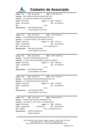 Cadastro de Associado
Código 4649 CGF: 06.362..632-2 CNPJ: 09.486.160/0001-67
Empresa: FORTE MEIRELES INCORPORACOES SPE LTDA
Endereço: RUA ALBERTO CRAVEIRO,1240, DIAS MACEDO
Cidade FORTALEZA Estado CE CEP: 60860-000
Fones: (85)3388-5837 Fax: (85) 3388-5833
Site E-mail:
Representantes: JOSE ADIB TOME SIMAO
FLAVIO PIMENTEL DE CASTRO
Código 2234 CGF: 06.371.663-1 CNPJ: 10.505.722/0001-51
Empresa: FORTE PARANGABA INCORPORAÇÕES SPE LTDA.
Endereço: AV. SANTOS DUMONT, 2828- BAIRRO -ALDEOTA
Cidade FORTALEZA Estado CE CEP: 60150-161
Fones: (85)3388-5800 Fax: (85) 3358-5833
Site www.magis.com.br E-mail: ti@magis.com.br
Representantes: JOSÉ ADIB TOMÉ SIMÃO
FLÁVIO PIMENTEL DE CASTRO
Código 4646 CGF: 06.363..260-8 CNPJ: 09.486.129/0001-26
Empresa: FORTUNE 2 INCORPORACOES SPE LTDA
Endereço: AV. ENG. AGR.JOSÉ GUIMARÃES DUQUE,S/N CAMBEBA
Cidade FORTALEZA Estado CE CEP: 60822-220
Fones: (85)3388-5837 Fax: (85) 3388-5833
Site E-mail:
Representantes: JOSE ADIB TOME SIMÃO
FLAVIO PIMENTEL DE CASTRO
Código 4648 CGF: 06.363.327-2 CNPJ: 09.512.171/0001-74
Empresa: FOUR SEASONS CLUB INCORPORACOES SPE LTDA
Endereço: AV. CASTANHOLEIRAS,303 CIDADE 2000
Cidade FORTALEZA Estado CE CEP: 60190-630
Fones: (85)3388-5837 Fax: (85) 3388-5833
Site E-mail:
Representantes: JOSE ADIB TOME SIMAO
FLAVIO PIMENTEL DE CASTRO
Código 5031 CGF: 06.193.722-3 CNPJ: 06.204.012/0001-14
Empresa: FRANCO CONSTRUÇÕES E IMOBILIARIA LTDA
Endereço: RUA GRAVITO, 1280 - CASA A - ALAGADIÇO NOVO
Cidade FORTALEZA Estado CE CEP: 60830-632
Fones: (85)3252-5699 (85) 8826-2754 Fax: (85) 3252-5699
Site 99265651 E-mail: newfac@matriz.com.br
Representantes: MARIA ELIVANDA SILVA
FRANCO ZANAZZO
Rua Tomás Acioly, 840 - 8º Andar - Aldeota - Fortaleza - Ceará - CEP: 60.135-180
Fones: (85) 3246.1477 - 3246.1328 - Fax: (85) 3246.7397
Site: www.sinduscon-ce.com.br - e-mail: sinduscon@sinduscon-ce.com.br
Página 37 de 74
 